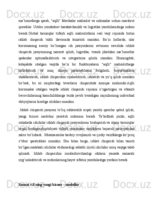 ma’lumotlarga   qarab,   "aqlli"   fabrikalar   mahsulot   va   uskunalar   uchun   marshrut
quradilar. Ushbu yondashuv harakatchanlik va logistika yaxshilanishiga imkon
beradi.Global   tarmoqlar   tufayli   aqlli   mahsulotlarni   real   vaqt   rejimida   butun
ishlab   chiqarish   tsikli   davomida   kuzatish   mumkin.   Ba’zi   hollarda,   ular
korxonaning   asosiy   bo‘lmagan   ish   jarayonlarini   avtonom   ravishda   ishlab
chiqarish   jarayonining   nazorat   qilish,   logistika,   texnik   jihatidan   ma’lumotlar
qadamlar   optimallashtirish   va   integratsiya   qilishi   mumkin.   Shuningdek,
kelajakda   istalgan   vaqtda   ba’zi   bir   funktsiyalarni   "aqlli"   mahsulotlarga
birlashtirish   va   aniq   dizayn   parametrlarini   belgilash,   buyurtmalarni
shakllantirish, ishlab chiqarishni rejalashtirish, ishlatish va yo‘q qilish mumkin
bo‘ladi,   bu   oz   miqdordagi   tovarlarni   chiqarishda   ayniqsa   muhimdir.Aqlli
korxonalar   istalgan   vaqtda   ishlab   chiqarish   rejimini   o‘zgartirgan   va   etkazib
beruvchilarning   kamchiliklariga   tezda   javob   beradigan   mijozlarning   individual
ehtiyojlarini hisobga olishlari mumkin.
  Ishlab   chiqarish   jarayoni   to‘liq   oshkoralik   orqali   yaxshi   qarorlar   qabul   qilish,
yangi   biznes   modelini   yaratish   imkonini   beradi.   Ta’kidlash   joizki,   aqlli
sohalarda ishchilar ishlab chiqarish jarayonlarini boshqarish va ularni tarmoqlar
orqali   boshqarishqobiliyati   tufayli   muntazam   vazifalarni   bajarish   zaruriyatidan
xalos bo‘lishadi . Mutaxassislar kasbiy rivojlanish va ijodiy vazifalarga ko‘proq
e’tibor   qaratishlari   mumkin.   Shu   bilan   birga,   ishlab   chiqarish   bilan   tanish
bo‘lgan malakali ishchilar etishmasligi sababli ziyoli ishchilar uzoq vaqtga talab
qilinadi.   Ishlab   chiqarishni   moslashuvchanligi   ishlarni   yanada   samarali
uyg‘unlashtirish va xodimlarning hayot sifatini yaxshilashga yordam beradi.
Sanoat 4.0 ning yangi biznes – modellar 