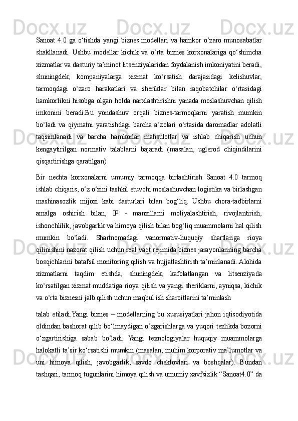 Sanoat  4.0  ga  o‘tishda  yangi   biznes  modellari  va  hamkor   o‘zaro  munosabatlar
shakllanadi.   Ushbu   modellar   kichik   va   o‘rta   biznes   korxonalariga   qo‘shimcha
xizmatlar va dasturiy ta’minot litsenziyalaridan foydalanish imkoniyatini beradi,
shuningdek,   kompaniyalarga   xizmat   ko‘rsatish   darajasidagi   kelishuvlar,
tarmoqdagi   o‘zaro   harakatlari   va   sheriklar   bilan   raqobatchilar   o‘rtasidagi
hamkorlikni hisobga olgan holda narxlashtirishni yanada moslashuvchan qilish
imkonini   beradi.Bu   yondashuv   orqali   biznes-tarmoqlarni   yaratish   mumkin
bo‘ladi   va   qiymatni   yaratishdagi   barcha   a’zolari   o‘rtasida   daromadlar   adolatli
taqsimlanadi   va   barcha   hamkorlar   mahsulotlar   va   ishlab   chiqarish   uchun
kengaytirilgan   normativ   talablarni   bajaradi   (masalan,   uglerod   chiqindilarini
qisqartirishga qaratilgan)
Bir   nechta   korxonalarni   umumiy   tarmoqqa   birlashtirish   Sanoat   4.0   tarmoq
ishlab chiqaris, o‘z o‘zini tashkil etuvchi moslashuvchan logistika va birlashgan
mashinasozlik   mijozi   kabi   dasturlari   bilan   bog‘liq.   Ushbu   chora-tadbirlarni
amalga   oshirish   bilan,   IP   -   manzillarni   moliyalashtirish,   rivojlantirish,
ishonchlilik, javobgarlik va himoya qilish bilan bog‘liq muammolarni hal qilish
mumkin   bo‘ladi.   Shartnomadagi   vanormativ-huquqiy   shartlariga   rioya
qilinishini nazorat qilish uchun real vaqt rejimida biznes jarayonlarining barcha
bosqichlarini batafsil monitoring qilish va hujjatlashtirish ta’minlanadi. Alohida
xizmatlarni   taqdim   etishda,   shuningdek,   kafolatlangan   va   litsenziyada
ko‘rsatilgan xizmat muddatiga rioya qilish va yangi sheriklarni, ayniqsa, kichik
va o‘rta biznesni jalb qilish uchun maqbul ish sharoitlarini ta’minlash 
talab   etiladi.Yangi   biznes   –   modellarning   bu   xususiyatlari   jahon   iqtisodiyotida
oldindan bashorat qilib bo‘lmaydigan o‘zgarishlarga va yuqori tezlikda bozorni
o‘zgartirishiga   sabab   bo‘ladi.   Yangi   texnologiyalar   huquqiy   muammolarga
halokatli ta’sir ko‘rsatishi mumkin (masalan, muhim korporativ ma’lumotlar va
uni   himoya   qilish,   javobgarlik,   savdo   cheklovlari   va   boshqalar).   Bundan
tashqari, tarmoq tugunlarini himoya qilish va umumiy xavfsizlik “Sanoat4.0” da 