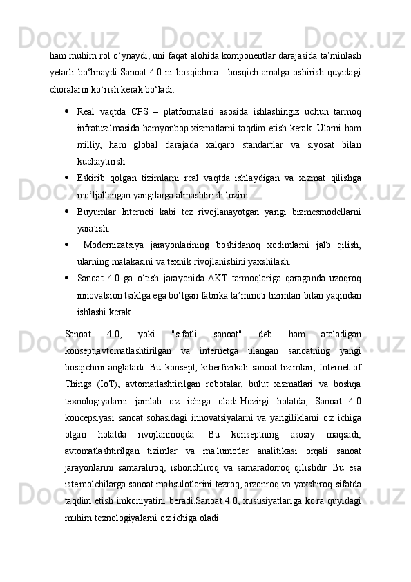 ham muhim rol o‘ynaydi, uni faqat alohida komponentlar darajasida ta’minlash
yetarli  bo‘lmaydi.Sanoat  4.0  ni   bosqichma   -  bosqich   amalga  oshirish   quyidagi
choralarni ko‘rish kerak bo‘ladi:
 Real   vaqtda   CPS   –   platformalari   asosida   ishlashingiz   uchun   tarmoq
infratuzilmasida hamyonbop xizmatlarni taqdim etish kerak. Ularni ham
milliy,   ham   global   darajada   xalqaro   standartlar   va   siyosat   bilan
kuchaytirish.
 Eskirib   qolgan   tizimlarni   real   vaqtda   ishlaydigan   va   xizmat   qilishga
mo‘ljallangan yangilarga almashtirish lozim.
 Buyumlar   Interneti   kabi   tez   rivojlanayotgan   yangi   bizmesmodellarni
yaratish.
   Modernizatsiya   jarayonlarining   boshidanoq   xodimlarni   jalb   qilish,
ularning malakasini va texnik rivojlanishini yaxshilash.
 Sanoat   4.0   ga   o‘tish   jarayonida  AKT   tarmoqlariga   qaraganda   uzoqroq
innovatsion tsiklga ega bo‘lgan fabrika ta’minoti tizimlari bilan yaqindan
ishlashi kerak.
Sanoat   4.0,   yoki   "sifatli   sanoat"   deb   ham   ataladigan
konsept,avtomatlashtirilgan   va   internetga   ulangan   sanoatning   yangi
bosqichini   anglatadi.   Bu   konsept,   kiberfizikali   sanoat   tizimlari,   Internet   of
Things   (IoT),   avtomatlashtirilgan   robotalar,   bulut   xizmatlari   va   boshqa
texnologiyalarni   jamlab   o'z   ichiga   oladi.Hozirgi   holatda,   Sanoat   4.0
koncepsiyasi   sanoat   sohasidagi   innovatsiyalarni   va   yangiliklarni   o'z   ichiga
olgan   holatda   rivojlanmoqda.   Bu   konseptning   asosiy   maqsadi,
avtomatlashtirilgan   tizimlar   va   ma'lumotlar   analitikasi   orqali   sanoat
jarayonlarini   samaraliroq,   ishonchliroq   va   samaradorroq   qilishdir.   Bu   esa
iste'molchilarga sanoat mahsulotlarini tezroq, arzonroq va yaxshiroq sifatda
taqdim  etish imkoniyatini  beradi.Sanoat  4.0, xususiyatlariga  ko'ra  quyidagi
muhim texnologiyalarni o'z ichiga oladi: 