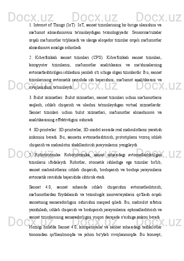 1. Internet of Things (IoT): IoT, sanoat tizimlarining bir-biriga ulanishini va
ma'lumot   almashinuvini   ta'minlaydigan   texnologiyadir.   Sensorma'ruzalar
orqali ma'lumotlar to'planadi va ularga aloqador tizimlar orqali ma'lumotlar
almashinuvi amalga oshiriladi.
2.   Kiberfizikali   sanoat   tizimlari   (CPS):   Kiberfizikali   sanoat   tizimlari,
kompyuter   tizimlarini,   ma'lumotlar   analitikasini   va   ma'shinalarning
avtomatlashtirilgan ishlashini jamlab o'z ichiga olgan tizimlardir. Bu, sanoat
tizimlarining   avtomatik   ravishda   ish   bajarishini,   ma'lumot   analitikasini   va
rivojlanishini ta'minlaydi.
3.   Bulut   xizmatlari:   Bulut   xizmatlari,   sanoat   tizimlari   uchun   ma'lumotlarni
saqlash,   ishlab   chiqarish   va   ulashni   ta'minlaydigan   virtual   xizmatlardir.
Sanoat   tizimlari   uchun   bulut   xizmatlari,   ma'lumotlar   almashinuvi   va
analitikasining effektivligini oshiradi.
4. 3D-printerlar: 3D-printerlar, 3D-model asosida real mahsulotlarni yaratish
imkonini   beradi.   Bu,   sanoatni   avtomatlashtirish,   prototiplarni   tezroq   ishlab
chiqarish va mahsulotni shakllantirish jarayonlarini yengilaydi.
5.   Robototexnika:   Robototexnika,   sanoat   sohasidagi   avtomatlashtirilgan
tizimlarni   ifodalaydi.   Robotlar,   otomatik   ishlashga   ega   tizimlar   bo'lib,
sanoat   mahsulotlarini   ishlab   chiqarish,   boshqarish   va   boshqa   jarayonlarni
avtomatik ravishda bajarishda ishtirok etadi.
Sanoat   4.0,   sanoat   sohasida   ishlab   chiqarishni   avtomatlashtirish,
ma'lumotlardan   foydalanish   va   texnologik   innovatsiyalarni   qo'llash   orqali
sanoatning   samaradorligini   oshirishni   maqsad   qiladi.   Bu,   mahsulot   sifatini
yaxshilash, ishlab chiqarish va boshqarish jarayonlarini optimallashtirish va
sanoat tizimlarining samaradorligini yuqori darajada o'sishiga imkon beradi.
Hozirgi holatda Sanoat  4.0, kompaniyalar  va sanoat sohasidagi  tashkilotlar
tomonidan   qo'llanilmoqda   va   jahon   bo'ylab   rivojlanmoqda.   Bu   konsept, 