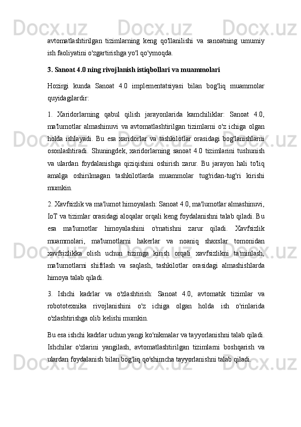 avtomatlashtirilgan   tizimlarning   keng   qo'llanilishi   va   sanoatning   umumiy
ish faoliyatini o'zgartirishga yo'l qo'ymoqda.
3. Sanoat 4.0 ning rivojlanish istiqbollari va muammolari
Hozirgi   kunda   Sanoat   4.0   implementatsiyasi   bilan   bog'liq   muammolar
quyidagilardir:
1.   Xaridorlarning   qabul   qilish   jarayonlarida   kamchiliklar:   Sanoat   4.0,
ma'lumotlar   almashinuvi   va   avtomatlashtirilgan   tizimlarni   o'z   ichiga   olgan
holda   ishlayadi.   Bu   esa   xaridorlar   va   tashkilotlar   orasidagi   bog'lanishlarni
osonlashtiradi.   Shuningdek,   xaridorlarning   sanoat   4.0   tizimlarini   tushunish
va   ulardan   foydalanishga   qiziqishini   oshirish   zarur.   Bu   jarayon   hali   to'liq
amalga   oshirilmagan   tashkilotlarda   muammolar   tug'ridan-tug'ri   kirishi
mumkin.
2. Xavfsizlik va ma'lumot himoyalash: Sanoat 4.0, ma'lumotlar almashinuvi,
IoT va tizimlar orasidagi aloqalar orqali keng foydalanishni talab qiladi. Bu
esa   ma'lumotlar   himoyalashini   o'rnatishni   zarur   qiladi.   Xavfsizlik
muammolari,   ma'lumotlarni   hakerlar   va   noaniq   shaxslar   tomonidan
xavfsizlikka   olish   uchun   tizimga   kirish   orqali   xavfsizlikni   ta'minlash,
ma'lumotlarni   shifrlash   va   saqlash,   tashkilotlar   orasidagi   almashishlarda
himoya talab qiladi.
3.   Ishchi   kadrlar   va   o'zlashtirish:   Sanoat   4.0,   avtomatik   tizimlar   va
robototexnika   rivojlanishini   o'z   ichiga   olgan   holda   ish   o'rinlarida
o'zlashtirishga olib kelishi mumkin. 
Bu esa ishchi kadrlar uchun yangi ko'nikmalar va tayyorlanishni talab qiladi.
Ishchilar   o'zlarini   yangilash,   avtomatlashtirilgan   tizimlarni   boshqarish   va
ulardan foydalanish bilan bog'liq qo'shimcha tayyorlanishni talab qiladi. 