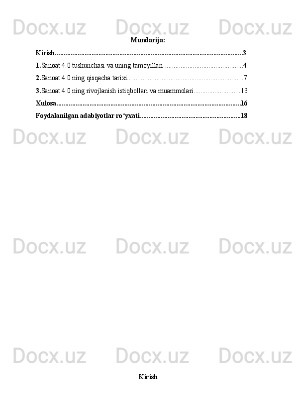 Mundarija:
Kirish............................................................................................................3
1. Sanoat 4.0 tushunchasi va uning tamoyillari .............................................4
2. Sanoat 4.0 ning qisqacha tarixi...................................................................7
3. Sanoat 4.0 ning rivojlanish istiqbollari va muammolari...........................13
Xulosa..........................................................................................................16
Foydalanilgan adabiyotlar ro yxati..........................................................18ʻ
          
Kirish 