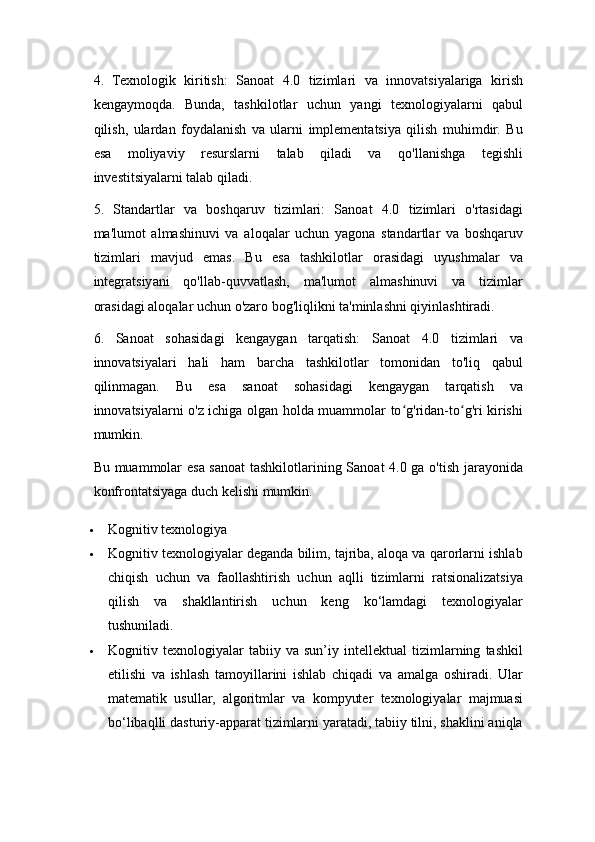 4.   Texnologik   kiritish:   Sanoat   4.0   tizimlari   va   innovatsiyalariga   kirish
kengaymoqda.   Bunda,   tashkilotlar   uchun   yangi   texnologiyalarni   qabul
qilish,   ulardan   foydalanish   va   ularni   implementatsiya   qilish   muhimdir.   Bu
esa   moliyaviy   resurslarni   talab   qiladi   va   qo'llanishga   tegishli
investitsiyalarni talab qiladi.
5.   Standartlar   va   boshqaruv   tizimlari:   Sanoat   4.0   tizimlari   o'rtasidagi
ma'lumot   almashinuvi   va   aloqalar   uchun   yagona   standartlar   va   boshqaruv
tizimlari   mavjud   emas.   Bu   esa   tashkilotlar   orasidagi   uyushmalar   va
integratsiyani   qo'llab-quvvatlash,   ma'lumot   almashinuvi   va   tizimlar
orasidagi aloqalar uchun o'zaro bog'liqlikni ta'minlashni qiyinlashtiradi.
6.   Sanoat   sohasidagi   kengaygan   tarqatish:   Sanoat   4.0   tizimlari   va
innovatsiyalari   hali   ham   barcha   tashkilotlar   tomonidan   to'liq   qabul
qilinmagan.   Bu   esa   sanoat   sohasidagi   kengaygan   tarqatish   va
innovatsiyalarni o'z ichiga olgan holda muammolar to g'ridan-to g'ri kirishiʻ ʻ
mumkin.
Bu muammolar esa sanoat  tashkilotlarining Sanoat 4.0 ga o'tish jarayonida
konfrontatsiyaga duch kelishi mumkin. 
 Kognitiv texnologiya 
 Kognitiv texnologiyalar deganda bilim, tajriba, aloqa va qarorlarni ishlab
chiqish   uchun   va   faollashtirish   uchun   aqlli   tizimlarni   ratsionalizatsiya
qilish   va   shakllantirish   uchun   keng   ko‘lamdagi   texnologiyalar
tushuniladi. 
 Kognitiv   texnologiyalar   tabiiy   va   sun’iy   intellektual   tizimlarning   tashkil
etilishi   va   ishlash   tamoyillarini   ishlab   chiqadi   va   amalga   oshiradi.   Ular
matematik   usullar,   algoritmlar   va   kompyuter   texnologiyalar   majmuasi
bo‘libaqlli dasturiy-apparat tizimlarni yaratadi, tabiiy tilni, shaklini aniqla 