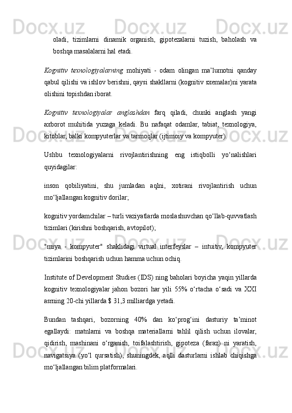 oladi,   tizimlarni   dinamik   organish,   gipotezalarni   tuzish,   baholash   va
boshqa masalalarni hal etadi. 
Kognitiv   texnologiyalarning   mohiyati   -   odam   olingan   ma’lumotni   qanday
qabul qilishi va ishlov berishni, qaysi shakllarni (kognitiv sxemalar)ni yarata
olishini topishdan iborat. 
Kognitiv   texnologiyalar   anglashdan   farq   qiladi,   chunki   anglash   yangi
axborot   muhitida   yuzaga   keladi.   Bu   nafaqat   odamlar,   tabiat,   texnologiya,
kitoblar, balki kompyuterlar va tarmoqlar (ijtimoiy va kompyuter). 
Ushbu   texnologiyalarni   rivojlantirishning   eng   istiqbolli   yo‘nalishlari
quyidagilar: 
inson   qobiliyatini,   shu   jumladan   aqlni,   xotirani   rivojlantirish   uchun
mo‘ljallangan kognitiv dorilar; 
kognitiv yordamchilar – turli vaziyatlarda moslashuvchan qo‘llab-quvvatlash
tizimlari (kirishni boshqarish, avtopilot); 
"miya   -   kompyuter"   shaklidagi   virtual   interfeyslar   –   intuitiv,   kompyuter
tizimlarini boshqarish uchun hamma uchun ochiq. 
Institute of Development Studies (IDS) ning baholari boyicha yaqin yillarda
kognitiv   texnologiyalar   jahon   bozori   har   yili   55%   o‘rtacha   o‘sadi   va   XXI
asrning 20-chi yillarda $ 31,3 milliardga yetadi. 
Bundan   tashqari,   bozorning   40%   dan   ko‘prog‘ini   dasturiy   ta’minot
egallaydi:   matnlarni   va   boshqa   materiallarni   tahlil   qilish   uchun   ilovalar,
qidirish,   mashinani   o‘rganish,   toifalashtirish,   gipoteza   (faraz)   ni   yaratish,
navigatsiya   (yo‘l   qursatish),   shuningdek,   aqlli   dasturlarni   ishlab   chiqishga
mo‘ljallangan bilim platformalari.  