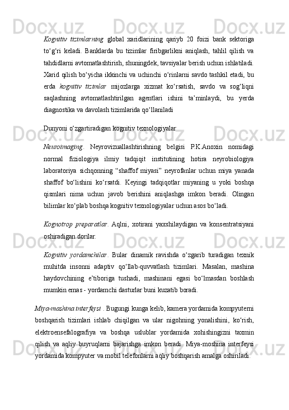 Kognitiv   tizimlarning   global   xaridlarining   qariyb   20   foizi   bank   sektoriga
to‘g‘ri   keladi.   Banklarda   bu   tizimlar   firibgarlikni   aniqlash,   tahlil   qilish   va
tahdidlarni avtomatlashtirish, shuningdek, tavsiyalar berish uchun ishlatiladi.
Xarid qilish bo‘yicha ikkinchi va uchinchi o‘rinlarni savdo tashkil etadi, bu
erda   kognitiv   tizimlar   mijozlarga   xizmat   ko‘rsatish,   savdo   va   sog‘liqni
saqlashning   avtomatlashtirilgan   agentlari   ishini   ta’minlaydi,   bu   yerda
diagnostika va davolash tizimlarida qo‘llaniladi
Dunyoni o‘zgartiradigan kognitiv texnologiyalar 
Neuroimaging .   Neyrovizuallashtirishning   belgisi   P.K.Anoxin   nomidagi
normal   fiziologiya   ilmiy   tadqiqit   institutining   hotira   neyrobiologiya
laboratoriya   sichqonning   “shaffof   miyasi”   neyrofanlar   uchun   miya   yanada
shaffof   bo‘lishini   ko‘rsatdi.   Keyingi   tadqiqotlar   miyaning   u   yoki   boshqa
qismlari   nima   uchun   javob   berishini   aniqlashga   imkon   beradi.   Olingan
bilimlar ko‘plab boshqa kognitiv texnologiyalar uchun asos bo‘ladi. 
Kognotrop   preparatlar .  Aqlni,   xotirani   yaxshilaydigan   va   konsentratsiyani
oshiradigan dorilar. 
Kognitiv   yordamchilar .   Bular   dinamik   ravishda   o‘zgarib   turadigan   texnik
muhitda   insonni   adaptiv   qo‘llab-quvvatlash   tizimlari.   Masalan,   mashina
haydovchining   e’tiboriga   tushadi,   mashinani   egasi   bo‘lmasdan   boshlash
mumkin emas - yordamchi dasturlar buni kuzatib boradi. 
Miya-mashina interfeysi  . Bugungi kunga kelib, kamera yordamida kompyuterni
boshqarish   tizimlari   ishlab   chiqilgan   va   ular   nigohning   yonalishini,   ko‘rish,
elektroensefalografiya   va   boshqa   uslublar   yordamida   xohishingizni   taxmin
qilish   va   aqliy   buyruqlarni   bajarishga   imkon   beradi.   Miya-moshina   interfeysi
yordamida kompyuter va mobil telefonlarni aqliy boshqarish amalga oshiriladi.  