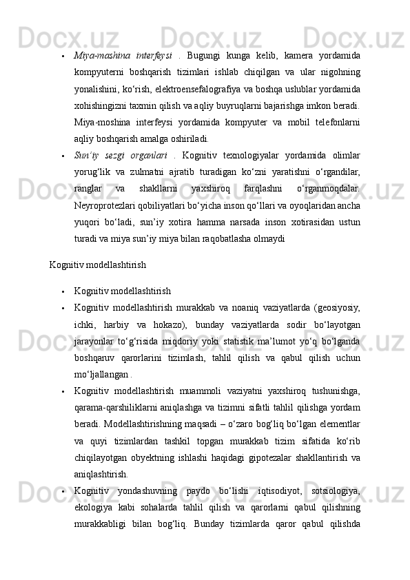  Miya-mashina   interfeysi   .   Bugungi   kunga   kelib,   kamera   yordamida
kompyuterni   boshqarish   tizimlari   ishlab   chiqilgan   va   ular   nigohning
yonalishini, ko‘rish, elektroensefalografiya va boshqa uslublar yordamida
xohishingizni taxmin qilish va aqliy buyruqlarni bajarishga imkon beradi.
Miya-moshina   interfeysi   yordamida   kompyuter   va   mobil   telefonlarni
aqliy boshqarish amalga oshiriladi. 
 Sun’iy   sezgi   organlari   .   Kognitiv   texnologiyalar   yordamida   olimlar
yorug‘lik   va   zulmatni   ajratib   turadigan   ko‘zni   yaratishni   o‘rgandilar,
ranglar   va   shakllarni   yaxshiroq   farqlashni   o‘rganmoqdalar.
Neyroprotezlari qobiliyatlari bo‘yicha inson qo‘llari va oyoqlaridan ancha
yuqori   bo‘ladi,   sun’iy   xotira   hamma   narsada   inson   xotirasidan   ustun
turadi va miya sun’iy miya bilan raqobatlasha olmaydi
Kognitiv modellashtirish 
 Kognitiv modellashtirish 
 Kognitiv   modellashtirish   murakkab   va   noaniq   vaziyatlarda   (geosiyosiy,
ichki,   harbiy   va   hokazo),   bunday   vaziyatlarda   sodir   bo‘layotgan
jarayonlar   to‘g‘risida   miqdoriy   yoki   statistik   ma’lumot   yo‘q   bo‘lganda
boshqaruv   qarorlarini   tizimlash,   tahlil   qilish   va   qabul   qilish   uchun
mo‘ljallangan . 
 Kognitiv   modellashtirish   muammoli   vaziyatni   yaxshiroq   tushunishga,
qarama-qarshiliklarni aniqlashga va tizimni  sifatli tahlil qilishga yordam
beradi. Modellashtirishning maqsadi – o‘zaro bog‘liq bo‘lgan elementlar
va   quyi   tizimlardan   tashkil   topgan   murakkab   tizim   sifatida   ko‘rib
chiqilayotgan   obyektning   ishlashi   haqidagi   gipotezalar   shakllantirish   va
aniqlashtirish. 
 Kognitiv   yondashuvning   paydo   bo‘lishi   iqtisodiyot,   sotsiologiya,
ekologiya   kabi   sohalarda   tahlil   qilish   va   qarorlarni   qabul   qilishning
murakkabligi   bilan   bog‘liq.   Bunday   tizimlarda   qaror   qabul   qilishda 