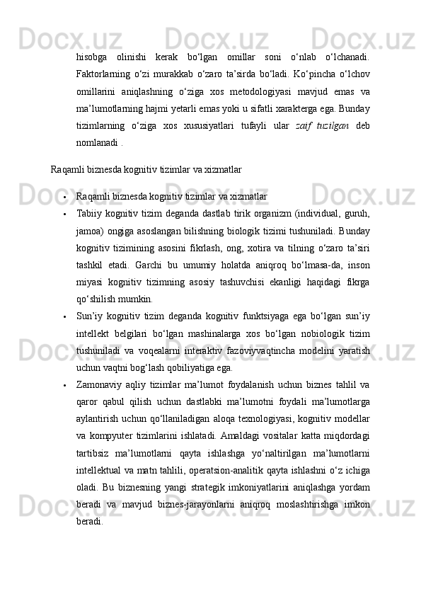 hisobga   olinishi   kerak   bo‘lgan   omillar   soni   o‘nlab   o‘lchanadi.
Faktorlarning   o‘zi   murakkab   o‘zaro   ta’sirda   bo‘ladi.   Ko‘pincha   o‘lchov
omillarini   aniqlashning   o‘ziga   xos   metodologiyasi   mavjud   emas   va
ma’lumotlarning hajmi yetarli emas yoki u sifatli xarakterga ega. Bunday
tizimlarning   o‘ziga   xos   xususiyatlari   tufayli   ular   zaif   tuzilgan   deb
nomlanadi . 
Raqamli biznesda kognitiv tizimlar va xizmatlar 
 Raqamli biznesda kognitiv tizimlar va xizmatlar 
 Tabiiy   kognitiv   tizim   deganda   dastlab   tirik   organizm   (individual,   guruh,
jamoa) ongiga asoslangan bilishning biologik tizimi tushuniladi. Bunday
kognitiv   tizimining   asosini   fikrlash,   ong,   xotira   va   tilning   o‘zaro   ta’siri
tashkil   etadi.   Garchi   bu   umumiy   holatda   aniqroq   bo‘lmasa-da,   inson
miyasi   kognitiv   tizimning   asosiy   tashuvchisi   ekanligi   haqidagi   fikrga
qo‘shilish mumkin. 
 Sun’iy   kognitiv   tizim   deganda   kognitiv   funktsiyaga   ega   bo‘lgan   sun’iy
intellekt   belgilari   bo‘lgan   mashinalarga   xos   bo‘lgan   nobiologik   tizim
tushuniladi   va   voqealarni   interaktiv   fazoviyvaqtincha   modelini   yaratish
uchun vaqtni bog‘lash qobiliyatiga ega. 
 Zamonaviy   aqliy   tizimlar   ma’lumot   foydalanish   uchun   biznes   tahlil   va
qaror   qabul   qilish   uchun   dastlabki   ma’lumotni   foydali   ma’lumotlarga
aylantirish   uchun   qo‘llaniladigan   aloqa   texnologiyasi,   kognitiv   modellar
va   kompyuter   tizimlarini   ishlatadi.  Amaldagi   vositalar   katta   miqdordagi
tartibsiz   ma’lumotlarni   qayta   ishlashga   yo‘naltirilgan   ma’lumotlarni
intellektual va matn tahlili, operatsion-analitik qayta ishlashni  o‘z ichiga
oladi.   Bu   biznesning   yangi   strategik   imkoniyatlarini   aniqlashga   yordam
beradi   va   mavjud   biznes-jarayonlarni   aniqroq   moslashtirishga   imkon
beradi.  