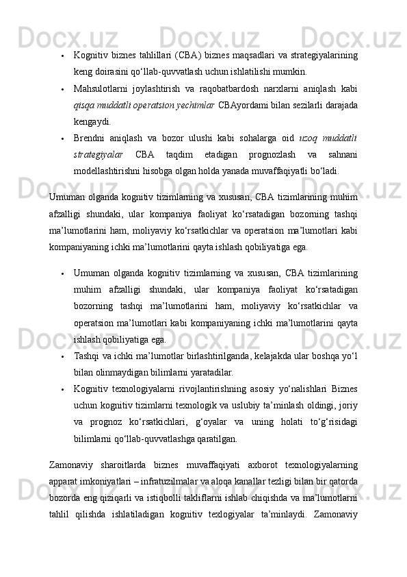  Kognitiv   biznes   tahlillari   (CBA)   biznes   maqsadlari   va   strategiyalarining
keng doirasini qo‘llab-quvvatlash uchun ishlatilishi mumkin. 
 Mahsulotlarni   joylashtirish   va   raqobatbardosh   narxlarni   aniqlash   kabi
qisqa muddatli operatsion yechimlar  CBAyordami bilan sezilarli darajada
kengaydi. 
 Brendni   aniqlash   va   bozor   ulushi   kabi   sohalarga   oid   uzoq   muddatli
strategiyalar   CBA   taqdim   etadigan   prognozlash   va   sahnani
modellashtirishni hisobga olgan holda yanada muvaffaqiyatli bo‘ladi. 
Umuman olganda kognitiv tizimlarning va xususan, CBA tizimlarining muhim
afzalligi   shundaki,   ular   kompaniya   faoliyat   ko‘rsatadigan   bozorning   tashqi
ma’lumotlarini   ham,   moliyaviy   ko‘rsatkichlar   va   operatsion   ma’lumotlari   kabi
kompaniyaning ichki ma’lumotlarini qayta ishlash qobiliyatiga ega. 
 Umuman   olganda   kognitiv   tizimlarning   va   xususan,   CBA  tizimlarining
muhim   afzalligi   shundaki,   ular   kompaniya   faoliyat   ko‘rsatadigan
bozorning   tashqi   ma’lumotlarini   ham,   moliyaviy   ko‘rsatkichlar   va
operatsion   ma’lumotlari   kabi   kompaniyaning  ichki   ma’lumotlarini   qayta
ishlash qobiliyatiga ega. 
 Tashqi va ichki ma’lumotlar birlashtirilganda, kelajakda ular boshqa yo‘l
bilan olinmaydigan bilimlarni yaratadilar. 
 Kognitiv   texnologiyalarni   rivojlantirishning   asosiy   yo‘nalishlari   Biznes
uchun kognitiv tizimlarni texnologik va uslubiy ta’minlash oldingi, joriy
va   prognoz   ko‘rsatkichlari,   g‘oyalar   va   uning   holati   to‘g‘risidagi
bilimlarni qo‘llab-quvvatlashga qaratilgan. 
Zamonaviy   sharoitlarda   biznes   muvaffaqiyati   axborot   texnologiyalarning
apparat imkoniyatlari – infratuzilmalar va aloqa kanallar tezligi bilan bir qatorda
bozorda eng qiziqarli va istiqbolli takliflarni ishlab chiqishda va ma’lumotlarni
tahlil   qilishda   ishlatiladigan   kognitiv   texlogiyalar   ta’minlaydi.   Zamonaviy 