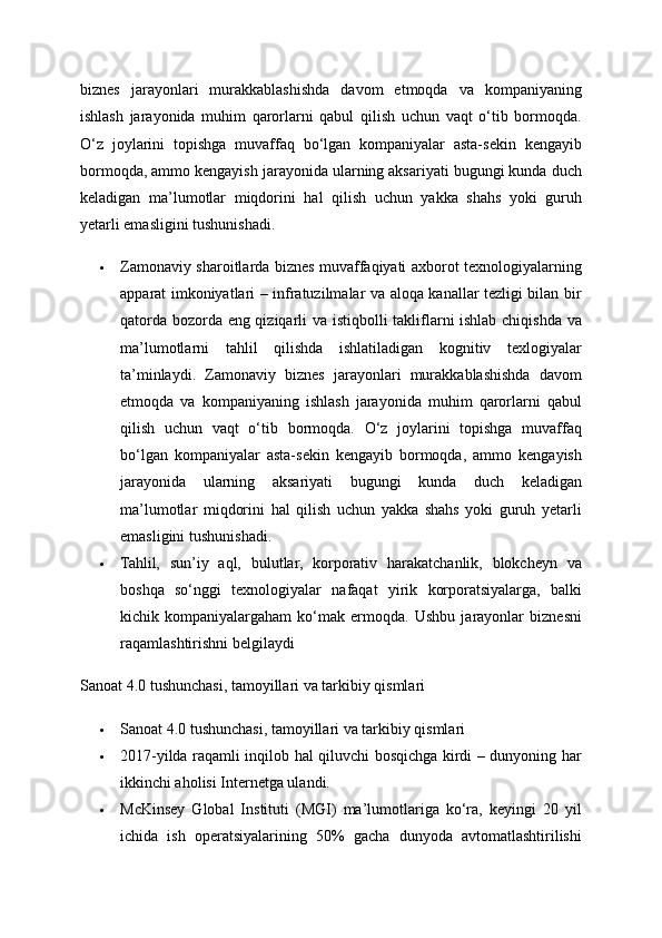 biznes   jarayonlari   murakkablashishda   davom   etmoqda   va   kompaniyaning
ishlash   jarayonida   muhim   qarorlarni   qabul   qilish   uchun   vaqt   o‘tib   bormoqda.
O‘z   joylarini   topishga   muvaffaq   bo‘lgan   kompaniyalar   asta-sekin   kengayib
bormoqda, ammo kengayish jarayonida ularning aksariyati bugungi kunda duch
keladigan   ma’lumotlar   miqdorini   hal   qilish   uchun   yakka   shahs   yoki   guruh
yetarli emasligini tushunishadi. 
 Zamonaviy sharoitlarda biznes muvaffaqiyati axborot texnologiyalarning
apparat imkoniyatlari – infratuzilmalar va aloqa kanallar tezligi bilan bir
qatorda bozorda eng qiziqarli va istiqbolli takliflarni ishlab chiqishda va
ma’lumotlarni   tahlil   qilishda   ishlatiladigan   kognitiv   texlogiyalar
ta’minlaydi.   Zamonaviy   biznes   jarayonlari   murakkablashishda   davom
etmoqda   va   kompaniyaning   ishlash   jarayonida   muhim   qarorlarni   qabul
qilish   uchun   vaqt   o‘tib   bormoqda.   O‘z   joylarini   topishga   muvaffaq
bo‘lgan   kompaniyalar   asta-sekin   kengayib   bormoqda,   ammo   kengayish
jarayonida   ularning   aksariyati   bugungi   kunda   duch   keladigan
ma’lumotlar   miqdorini   hal   qilish   uchun   yakka   shahs   yoki   guruh   yetarli
emasligini tushunishadi. 
 Tahlil,   sun’iy   aql,   bulutlar,   korporativ   harakatchanlik,   blokcheyn   va
boshqa   so‘nggi   texnologiyalar   nafaqat   yirik   korporatsiyalarga,   balki
kichik   kompaniyalargaham   ko‘mak   ermoqda.   Ushbu   jarayonlar   biznesni
raqamlashtirishni belgilaydi
Sanoat 4.0 tushunchasi, tamoyillari va tarkibiy qismlari 
 Sanoat 4.0 tushunchasi, tamoyillari va tarkibiy qismlari 
 2017-yilda raqamli inqilob hal qiluvchi bosqichga kirdi – dunyoning har
ikkinchi aholisi Internetga ulandi. 
 McKinsey   Global   Instituti   (MGI)   ma’lumotlariga   ko‘ra,   keyingi   20   yil
ichida   ish   operatsiyalarining   50%   gacha   dunyoda   avtomatlashtirilishi 