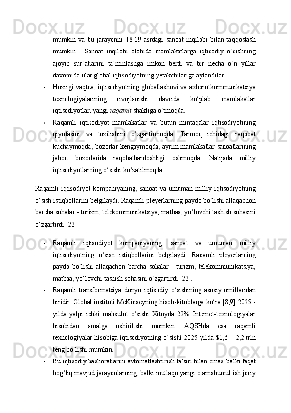 mumkin   va   bu   jarayonni   18-19-asrdagi   sanoat   inqilobi   bilan   taqqoslash
mumkin   .   Sanoat   inqilobi   alohida   mamlakatlarga   iqtisodiy   o‘sishning
ajoyib   sur’atlarini   ta’minlashga   imkon   berdi   va   bir   necha   o‘n   yillar
davomida ular global iqtisodiyotning yetakchilariga aylandilar. 
 Hozirgi vaqtda, iqtisodiyotning globallashuvi va axborotkommunikatsiya
texnologiyalarining   rivojlanishi   davrida   ko‘plab   mamlakatlar
iqtisodiyotlari yangi  raqamli  shakliga o‘tmoqda. 
 Raqamli   iqtisodiyot   mamlakatlar   va   butun   mintaqalar   iqtisodiyotining
qiyofasini   va   tuzilishini   o‘zgartirmoqda.   Tarmoq   ichidagi   raqobat
kuchaymoqda, bozorlar kengaymoqda, ayrim mamlakatlar sanoatlarining
jahon   bozorlarida   raqobatbardoshligi   oshmoqda.   Natijada   milliy
iqtisodiyotlarning o‘sishi ko‘zatilmoqda. 
Raqamli   iqtisodiyot   kompaniyaning,   sanoat   va   umuman   milliy   iqtisodiyotning
o‘sish istiqbollarini belgilaydi. Raqamli pleyerlarning paydo bo‘lishi allaqachon
barcha sohalar - turizm, telekommunikatsiya, matbaa, yo‘lovchi tashish sohasini
o‘zgartirdi [23]. 
 Raqamli   iqtisodiyot   kompaniyaning,   sanoat   va   umuman   milliy
iqtisodiyotning   o‘sish   istiqbollarini   belgilaydi.   Raqamli   pleyerlarning
paydo   bo‘lishi   allaqachon   barcha   sohalar   -   turizm,   telekommunikatsiya,
matbaa, yo‘lovchi tashish sohasini o‘zgartirdi [23]. 
 Raqamli   transformatsiya   dunyo   iqtisodiy   o‘sishining   asosiy   omillaridan
biridir. Global instituti McKinseyning hisob-kitoblarga ko‘ra [8,9] 2025 -
yilda   yalpi   ichki   mahsulot   o‘sishi   Xitoyda   22%   Internet-texnologiyalar
hisobidan   amalga   oshirilishi   mumkin.   AQSHda   esa   raqamli
texnologiyalar hisobiga iqtisodiyotning o‘sishi 2025-yilda $1,6 – 2,2 trln
teng bo‘lishi mumkin. 
 Bu iqtisodiy bashoratlarini avtomatlashtirish ta’siri bilan emas, balki faqat
bog‘liq mavjud jarayonlarning, balki mutlaqo yangi olamshumul ish joriy 