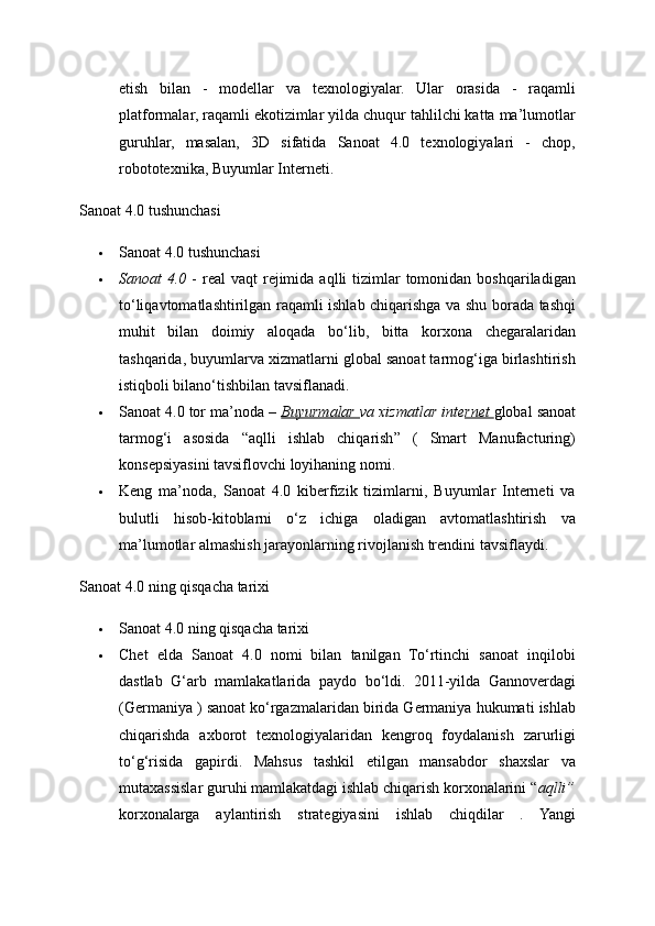 etish   bilan   -   modellar   va   texnologiyalar.   Ular   orasida   -   raqamli
platformalar, raqamli ekotizimlar yilda chuqur tahlilchi katta ma’lumotlar
guruhlar,   masalan,   3D   sifatida   Sanoat   4.0   texnologiyalari   -   chop,
robototexnika, Buyumlar Interneti. 
Sanoat 4.0 tushunchasi 
 Sanoat 4.0 tushunchasi 
 Sanoat  4.0   -  real  vaqt   rejimida  aqlli  tizimlar  tomonidan  boshqariladigan
to‘liqavtomatlashtirilgan raqamli ishlab chiqarishga va shu borada tashqi
muhit   bilan   doimiy   aloqada   bo‘lib,   bitta   korxona   chegaralaridan
tashqarida, buyumlarva xizmatlarni global sanoat tarmog‘iga birlashtirish
istiqboli bilano‘tishbilan tavsiflanadi. 
 Sanoat 4.0 tor ma’noda –  Buyurmalar  va xizmatlar inte rnet  global sanoat
tarmog‘i   asosida   “aqlli   ishlab   chiqarish”   (   Smart   Manufacturing)
konsepsiyasini tavsiflovchi loyihaning nomi. 
 Keng   ma’noda,   Sanoat   4.0   kiberfizik   tizimlarni,   Buyumlar   Interneti   va
bulutli   hisob-kitoblarni   o‘z   ichiga   oladigan   avtomatlashtirish   va
ma’lumotlar almashish jarayonlarning rivojlanish trendini tavsiflaydi. 
Sanoat 4.0 ning qisqacha tarixi 
 Sanoat 4.0 ning qisqacha tarixi 
 Chet   elda   Sanoat   4.0   nomi   bilan   tanilgan   To‘rtinchi   sanoat   inqilobi
dastlab   G‘arb   mamlakatlarida   paydo   bo‘ldi.   2011-yilda   Gannoverdagi
(Germaniya ) sanoat ko‘rgazmalaridan birida Germaniya hukumati ishlab
chiqarishda   axborot   texnologiyalaridan   kengroq   foydalanish   zarurligi
to‘g‘risida   gapirdi.   Mahsus   tashkil   etilgan   mansabdor   shaxslar   va
mutaxassislar guruhi mamlakatdagi ishlab chiqarish korxonalarini “ aqlli”
korxonalarga   aylantirish   strategiyasini   ishlab   chiqdilar   .   Yangi 