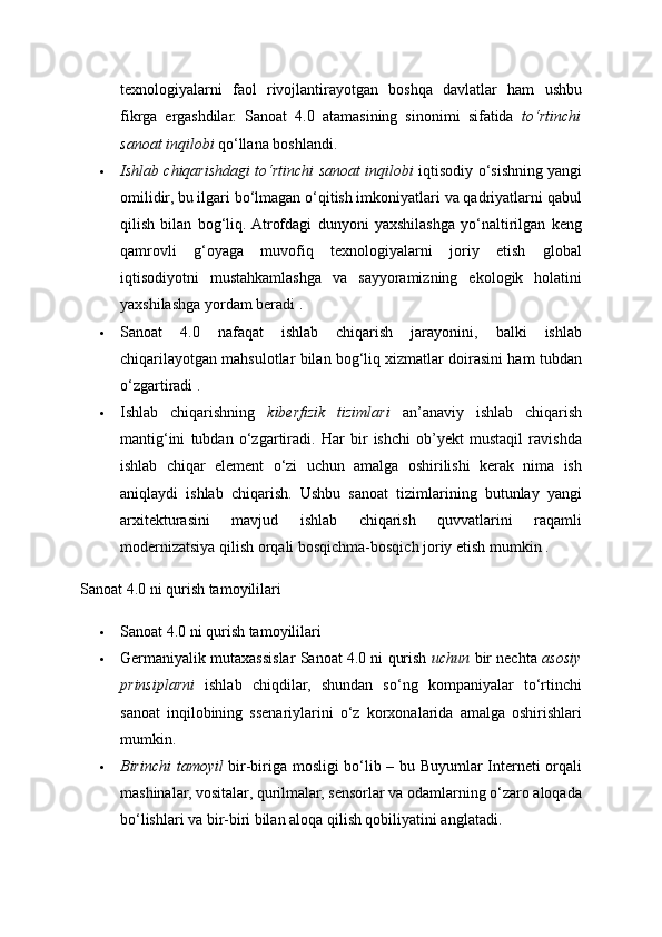 texnologiyalarni   faol   rivojlantirayotgan   boshqa   davlatlar   ham   ushbu
fikrga   ergashdilar.   Sanoat   4.0   atamasining   sinonimi   sifatida   to‘rtinchi
sanoat inqilobi  qo‘llana boshlandi. 
 Ishlab chiqarishdagi to‘rtinchi sanoat inqilobi   iqtisodiy o‘sishning yangi
omilidir, bu ilgari bo‘lmagan o‘qitish imkoniyatlari va qadriyatlarni qabul
qilish   bilan   bog‘liq.  Atrofdagi   dunyoni   yaxshilashga   yo‘naltirilgan   keng
qamrovli   g‘oyaga   muvofiq   texnologiyalarni   joriy   etish   global
iqtisodiyotni   mustahkamlashga   va   sayyoramizning   ekologik   holatini
yaxshilashga yordam beradi . 
 Sanoat   4.0   nafaqat   ishlab   chiqarish   jarayonini,   balki   ishlab
chiqarilayotgan mahsulotlar bilan bog‘liq xizmatlar doirasini ham tubdan
o‘zgartiradi . 
 Ishlab   chiqarishning   kiberfizik   tizimlari   an’anaviy   ishlab   chiqarish
mantig‘ini   tubdan   o‘zgartiradi.   Har   bir   ishchi   ob’yekt   mustaqil   ravishda
ishlab   chiqar   element   o‘zi   uchun   amalga   oshirilishi   kerak   nima   ish
aniqlaydi   ishlab   chiqarish.   Ushbu   sanoat   tizimlarining   butunlay   yangi
arxitekturasini   mavjud   ishlab   chiqarish   quvvatlarini   raqamli
modernizatsiya qilish orqali bosqichma-bosqich joriy etish mumkin . 
Sanoat 4.0 ni qurish tamoyililari 
 Sanoat 4.0 ni qurish tamoyililari 
 Germaniyalik mutaxassislar Sanoat 4.0 ni qurish   uchun  bir nechta   asosiy
prinsiplarni   ishlab   chiqdilar,   shundan   so‘ng   kompaniyalar   to‘rtinchi
sanoat   inqilobining   ssenariylarini   o‘z   korxonalarida   amalga   oshirishlari
mumkin. 
 Birinchi  tamoyil   bir-biriga mosligi bo‘lib – bu Buyumlar Interneti orqali
mashinalar, vositalar, qurilmalar, sensorlar va odamlarning o‘zaro aloqada
bo‘lishlari va bir-biri bilan aloqa qilish qobiliyatini anglatadi.  