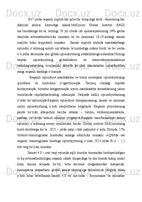                2017-yilda raqamli inqilob hal qiluvchi bosqichga kirdi –dunyoning har
ikkinchi   aholisi   Internetga   ulandi.McKinsey   Global   Instituti   (MGI)
ma’lumotlariga   ko‘ra,   keyingi   20   yil   ichida   ish   operatsiyalarining   50%   gacha
dunyoda   avtomatlashtirilishi   mumkin   va   bu   jarayonni   18-19-asrdagi   sanoat
inqilobi   bilan   taqqoslash   mumkin   .   Sanoat   inqilobi   alohida   mamlakatlarga
iqtisodiy   o‘sishning   ajoyib   sur’atlarini   ta’minlashga   imkon   berdi   va   bir   necha
o‘n yillar davomida ular global iqtisodiyotning yetakchilariga aylandilar.Hozirgi
vaqtda,   iqtisodiyotning   globallashuvi   va   axborotkommunikatsiya
texnologiyalarining   rivojlanishi   davrida   ko‘plab   mamlakatlar   iqtisodiyotlari
yangi raqamli shakliga o‘tmoqda.
                     Raqamli iqtisodiyot mamlakatlar va butun mintaqalar iqtisodiyotining
qiyofasini   va   tuzilishini   o‘zgartirmoqda.   Tarmoq   ichidagi   raqobat
kuchaymoqda, bozorlar kengaymoqda, ayrim mamlakatlar sanoatlarining jahon
bozorlarida   raqobatbardoshligi   oshmoqda.   Natijada   milliy   iqtisodiyotlarning
o‘sishi   ko‘zatilmoqda.Raqamli   iqtisodiyot   kompaniyaning,   sanoat   va   umuman
milliy   iqtisodiyotning   o‘sish   istiqbollarini   belgilaydi.   Raqamli   pleyerlarning
paydo   bo‘lishi   allaqachon   barcha   sohalar   –   turizm,   telekommunikatsiya,
matbaa,   yo‘lovchi   tashish   sohasini   o‘zgartirdi.Raqamli   transformatsiya   dunyo
iqtisodiy   o‘sishining   asosiy   omillaridan   biridir.   Global   instituti   McKinseyning
hisob-kitoblarga ko‘ra   2025 – yilda yalpi ichki mahsulot  o‘sishi Xitoyda 22%
Internet-texnologiyalar   hisobidan   amalga   oshirilishi   mumkin.   AQSHda   esa
raqamli   texnologiyalar   hisobiga   iqtisodiyotning   o sishi   2025-yilda   $1,6   –   2,2ʻ
trln teng bo‘lishi mumkin.
           Sanoat 4.0 – real vaqt rejimida aqlli tizimlar tomonidan boshqariladigan
to‘liq avtomatlashtirilgan raqamli ishlab chiqarishga va shu borada tashqi muhit
bilan   doimiy   aloqada   bo‘lib,   bitta   korxona   chegaralaridan   tashqarida,
buyumlarva   xizmatlarni   global   sanoat   tarmog‘iga   birlashtirish   istiqboli   bilan
o tish   bilan   tavsiflanadi.Sanoat   4.0   tor   ma’noda   –   Buyurmalar   va   xizmatlar	
ʻ 