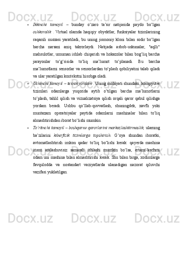  Ikkinchi   tamoyil   –   bunday   o‘zaro   ta’sir   natijasida   paydo   bo‘lgan
oshkoralik   .   Virtual   olamda   haqiqiy   obyektlar,   funksiyalar   tizimlarining
raqamli   nusxasi   yaratiladi,   bu   uning   jismoniy   kloni   bilan   sodir   bo‘lgan
barcha   narsani   aniq   takrorlaydi.   Natijada   asbob-uskunalar,   "aqlli"
mahsulotlar, umuman ishlab chiqarish va hokazolar bilan bog‘liq barcha
jarayonlar   to‘g‘risida   to‘liq   ma’lumot   to‘planadi.   Bu   barcha
ma’lumotlarni sensorlar va sensorlardan to‘plash qobiliyatini talab qiladi
va ular yaratilgan kontekstni hisobga oladi. 
 Uchinchi tamoyil  –  texnik yordam  . Uning mohiyati shundaki, kompyuter
tizimlari   odamlarga   yuqorida   aytib   o‘tilgan   barcha   ma’lumotlarni
to‘plash,   tahlil   qilish   va   vizualizatsiya   qilish   orqali   qaror   qabul   qilishga
yordam   beradi.   Ushbu   qo‘llab-quvvatlash,   shuningdek,   xavfli   yoki
muntazam   operatsiyalar   paytida   odamlarni   mashinalar   bilan   to‘liq
almashtirishdan iborat bo‘lishi mumkin. 
 To‘rtinchi tamoyil  –  boshqaruv qarorlarini markazlashtirmaslik,  ularning
ba’zilarini   kiberfizik   tizimlarga   topshirish .   G‘oya   shundan   iboratki,
avtomatlashtirish   imkon   qadar   to‘liq   bo‘lishi   kerak:   qayerda   mashina
inson   aralashuvisiz   samarali   ishlashi   mumkin   bo‘lsa,   ertami-kechmi
odam uni mashina bilan almashtirishi kerak. Shu bilan birga, xodimlarga
favqulodda   va   nostandart   vaziyatlarda   ulanadigan   nazorat   qiluvchi
vazifasi yuklatilgan.  