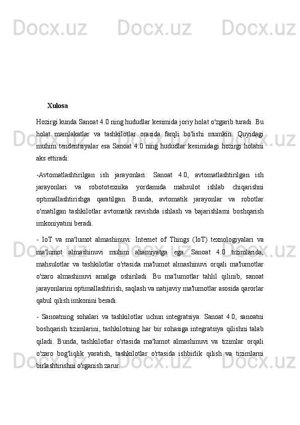 Xulosa
Hozirgi kunda Sanoat 4.0 ning hududlar kesimida joriy holat o'zgarib turadi. Bu
holat   mamlakatlar   va   tashkilotlar   orasida   farqli   bo'lishi   mumkin.   Quyidagi
muhim   tendentsiyalar   esa   Sanoat   4.0  ning  hududlar  kesimidagi   hozirgi  holatni
aks ettiradi:
-Avtomatlashtirilgan   ish   jarayonlari:   Sanoat   4.0,   avtomatlashtirilgan   ish
jarayonlari   va   robototexnika   yordamida   mahsulot   ishlab   chiqarishni
optimallashtirishga   qaratilgan.   Bunda,   avtomatik   jarayonlar   va   robotlar
o'rnatilgan   tashkilotlar   avtomatik   ravishda   ishlash   va   bajarishlarni   boshqarish
imkoniyatini beradi.
-   IoT   va   ma'lumot   almashinuvi:   Internet   of   Things   (IoT)   texnologiyalari   va
ma'lumot   almashinuvi   muhim   ahamiyatga   ega.   Sanoat   4.0   tizimlarida,
mahsulotlar   va   tashkilotlar   o'rtasida   ma'lumot   almashinuvi   orqali   ma'lumotlar
o'zaro   almashinuvi   amalga   oshiriladi.   Bu   ma'lumotlar   tahlil   qilinib,   sanoat
jarayonlarini optimallashtirish, saqlash va natijaviy ma'lumotlar asosida qarorlar
qabul qilish imkonini beradi.
-   Sanoatning   sohalari   va   tashkilotlar   uchun   integratsiya:   Sanoat   4.0,   sanoatni
boshqarish tizimlarini, tashkilotning har  bir  sohasiga  integratsiya  qilishni  talab
qiladi.   Bunda,   tashkilotlar   o'rtasida   ma'lumot   almashinuvi   va   tizimlar   orqali
o'zaro   bog'liqlik   yaratish,   tashkilotlar   o'rtasida   ishbirlik   qilish   va   tizimlarni
birlashtirishni o'rganish zarur. 