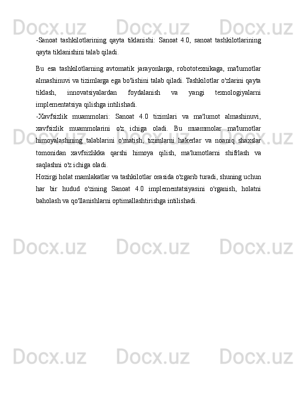 -Sanoat   tashkilotlarining   qayta   tiklanishi:   Sanoat   4.0,   sanoat   tashkilotlarining
qayta tiklanishini talab qiladi. 
Bu   esa   tashkilotlarning   avtomatik   jarayonlarga,   robototexnikaga,   ma'lumotlar
almashinuvi va tizimlarga ega bo'lishini talab qiladi. Tashkilotlar o'zlarini qayta
tiklash,   innovatsiyalardan   foydalanish   va   yangi   texnologiyalarni
implementatsiya qilishga intilishadi.
-Xavfsizlik   muammolari:   Sanoat   4.0   tizimlari   va   ma'lumot   almashinuvi,
xavfsizlik   muammolarini   o'z   ichiga   oladi.   Bu   muammolar   ma'lumotlar
himoyalashining   talablarini   o'rnatish,   tizimlarni   hakerlar   va   noaniq   shaxslar
tomonidan   xavfsizlikka   qarshi   himoya   qilish,   ma'lumotlarni   shifrlash   va
saqlashni o'z ichiga oladi.
Hozirgi holat mamlakatlar va tashkilotlar orasida o'zgarib turadi, shuning uchun
har   bir   hudud   o'zining   Sanoat   4.0   implementatsiyasini   o'rganish,   holatni
baholash va qo'llanishlarni optimallashtirishga intilishadi. 