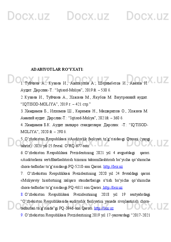      ADABIYOTLAR RO’YXATI:
1. Туйчиев   А.,   Кузиев   И.,   Авлокулов   А.,   Ш“имбетов   И.,   Авазов   И.
Аудит. Дарслик-Т.: “Iqtisod-Moliya”, 2019 й. – 530 б.
2. Кузиев   И.,   Туйчиев   А.,   Хожиев   М.,   Якубов   М.   Внутренний   аудит.
“ IQTISOD-MOLIYA ” , 201 9 г . – 4 21   стр . ”
3. Хамдамов   Б.,   Илхомов   Ш.,   Каримов   Н.,   Машарипов   О.,   Хожиев   М.
Амалий аудит. Дарслик-Т.: “Iqtisod-Moliya”, 202 1 й. – 360 б.
4. Хамдамов   Б.К.   Аудит   халқаро   стандатлари:   Дарслик     -Т.:   “IQTISOD-
MOLIYA”, 2020 й. – 290 б.
5. O’zbekiston   Respublikasi   «Auditorlik  faoliyati   to’g’risida»gi   Qonuni   (yangi
tahriri). 20 21  yil 2 5 fevral .  O’RQ - 677- son .
6. O ‘zbekiston   R espublikasi   P rezidentining   2021   yil   4   avgustdagi     qarori .
« Auditorlarni sertifikatlashtirish tizimini takomillashtirish bo‘yicha qo‘shimcha
chora-tadbirlar to‘g‘risida » gi PQ-5210-son Qarori.   http://lex.uz
7.   O ‘zbekiston   R espublikasi   P rezidentining   2020   yil   24   fevraldagi   qarori
« M oliyaviy   hisobotning   xalqaro   standartlariga   o‘tish   bo‘yicha   qo‘shimcha
chora-tadbirlar to‘g‘risida» gi PQ-4611 son Qarori.     http://lex.uz     
8. O’zbekiston   Respublikasi   Prezidentining   2018   yil   19   sentyabrdagi
“O’zbekiston   Respublikasida   auditorlik   faoliyatini   yanada   rivojlantirish   chora-
tadbirlari to’g’risida”gi PQ-3946-son Qarori.  http://lex.uz
9. O’zbekiston Respublikasi Prezidentining 2019 yil 17-yanvardagi “2017-2021 