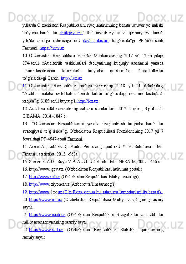 yillarda O’zbekiston Respublikasini rivojlantirishning beshta ustuvor yo’nalishi
bo’yicha   harakatlar   strategiyasini "   faol   investitsiyalar   va   ijtimoiy   rivojlanish
yili"da   amalga   oshirishga   oid   davlat   dasturi   to’g’risida”gi   PF-5635-sonli
Farmoni.  https://nrm.uz
10. O’zbekiston   Respublikasi   Vazirlar   Mahkamasining   2017   yil   12   maydagi
274-sonli   « Auditorlik   tashkilotlari   faoliyatining   huquqiy   asoslarini   yanada
takomillashtirishni   ta’minlash   bo’yicha   qo’shimcha   chora-tadbirlar
to’g’risida»gi Qarori.     http://lex.uz   
11. O’zbekiston   Respublikasi   moliya   vazirining   2018   yil   21   dekabr dagi
“Auditor   malaka   sertifikatini   berish   tartibi   to’g’risidagi   nizomni   tasdiqlash
xaqida”gi 3105 sonli buyrug’i.     http://lex.uz   
12. Audit   va   sifat   nazoratining   xalqaro   standartlari.   2012.   1   qism,   3-jild.   -T.:
O’BAMA, 2014.-1049 b.
13.   “O’zbekiston   Respublikasini   yanada   rivojlantirish   bo’yicha   harakatlar
strategiyasi   to’g’risida”gi   O’zbekiston   Respublikasi   Prezidentining   2017   yil   7
fevraldagi PF-4947-sonli  Farmoni . 
14. Arens   A.,   Lobbek   Dj.   Audit.   Per.   s   angl.   pod   red.   Ya.V.   Sokolova.   -   M.:
Finansi i statistika, 2013. -560s.
15. Sheremet A.D., Suyts V.P. Audit. Uchebnik.- M.: INFRA-M, 2009. -456 s.
16. http://www.  gov.uz . (O‘zbekiston Respublikasi hukumat portali)
17. http://www.mf.uz     (O‘zbekiston Respublikasi Moliya vazirligi).
18. http://www    .  ziyonet.uz  (Axborot ta’lim tarmog‘i)
19. http://www    .  lex. uz     (O‘z. Resp. qonun hujjatlari ma’lumotlari milliy bazasi)    .   
20. https://www.mf.uz      (O’zbekiston   Respublikasi   Moliya   vazirligining   rasmiy
sayti).
21. https://www.naab.uz      (O’zbekiston   Respublikasi   Buxgalterlar   va   auditorlar
milliy asosiatsiyasining rasmiy sayti)
22. https://www.stat.uz      (O’zbekiston   Respublikasi   Statistika   qumitasining
rasmiy sayti) 