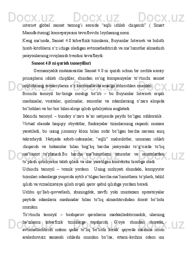 internet   global   sanoat   tarmog‘i   asosida   “aqlli   ishlab   chiqarish”   (   Smart
Manufacturing) konsepsiyasini tavsiflovchi loyihaning nomi.
Keng   ma’noda,   Sanoat   4.0   kiberfizik   tizimlarni,   Buyumlar   Interneti   va   bulutli
hisob-kitoblarni o‘z ichiga oladigan avtomatlashtirish va ma’lumotlar almashish
jarayonlarning rivojlanish trendini tavsiflaydi.
        Sanoat 4.0 ni qurish tamoyillari
               Germaniyalik mutaxassislar Sanoat 4.0 ni qurish uchun bir nechta asosiy
prinsiplarni   ishlab   chiqdilar,   shundan   so‘ng   kompaniyalar   to‘rtinchi   sanoat
inqilobining ssenariylarini o‘z korxonalarida amalga oshirishlari mumkin.
Birinchi   tamoyil   bir-biriga   mosligi   bo‘lib   –   bu   Buyumlar   Interneti   orqali
mashinalar,   vositalar,   qurilmalar,   sensorlar   va   odamlarning   o‘zaro   aloqada
bo‘lishlari va bir-biri bilan aloqa qilish qobiliyatini anglatadi.
Ikkinchi   tamoyil   –   bunday   o‘zaro   ta’sir   natijasida   paydo   bo‘lgan   oshkoralik   .
Virtual   olamda   haqiqiy   obyektlar,   funksiyalar   tizimlarining   raqamli   nusxasi
yaratiladi,   bu   uning   jismoniy   kloni   bilan   sodir   bo‘lgan   barcha   narsani   aniq
takrorlaydi.   Natijada   asbob-uskunalar,   “aqlli”   mahsulotlar,   umuman   ishlab
chiqarish   va   hokazolar   bilan   bog‘liq   barcha   jarayonlar   to‘g‘risida   to‘liq
ma’lumot   to‘planadi.Bu   barcha   ma’lumotlarni   sensorlar   va   sensorlardan
to‘plash qobiliyatini talab qiladi va ular yaratilgan kontekstni hisobga oladi.
Uchinchi   tamoyil   –   texnik   yordam   .   Uning   mohiyati   shundaki,   kompyuter
tizimlari odamlarga yuqorida aytib o‘tilgan barcha ma’lumotlarni to‘plash, tahlil
qilish va vizualizatsiya qilish orqali qaror qabul qilishga yordam beradi. 
Ushbu   qo‘llab-quvvatlash,   shuningdek,   xavfli   yoki   muntazam   operatsiyalar
paytida   odamlarni   mashinalar   bilan   to‘liq   almashtirishdan   iborat   bo‘lishi
mumkin.
To‘rtinchi   tamoyil   –   boshqaruv   qarorlarini   markazlashtirmaslik,   ularning
ba’zilarini   kiberfizik   tizimlarga   topshirish.   G‘oya   shundan   iboratki,
avtomatlashtirish   imkon   qadar   to‘liq   bo‘lishi   kerak:   qayerda   mashina   inson
aralashuvisiz   samarali   ishlashi   mumkin   bo‘lsa,   ertami-kechmi   odam   uni 