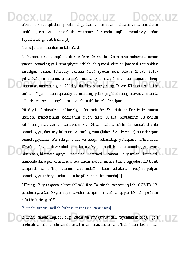 o zini   nazorat   qilishni   yaxshilashga   hamda   inson   aralashuvisiz   muammolarniʻ
tahlil   qilish   va   tashxislash   imkonini   beruvchi   aqlli   texnologiyalardan
foydalanishga olib keladi [3] .
Tarixi[ tahrir   |   manbasini tahrirlash ]
To rtinchi   sanoat   inqilobi   iborasi   birinchi   marta   Germaniya   hukumati   uchun
ʻ
yuqori   texnologiyali   strategiyani   ishlab   chiquvchi   olimlar   jamoasi   tomonidan
kiritilgan.   Jahon   Iqtisodiy   Forumi   (JIF)   ijrochi   raisi   Klaus   Shvab   2015-
yilda   Xalqaro   munosabatlar   deb   nomlangan   maqolasida   bu   iborani   keng
jamoatga   taqdim   etgan.   2016-yilda   Shveytsariyaning   Davos-Klosters   shahrida
bo lib   o tgan   Jahon   iqtisodiy   forumining   yillik   yig ilishining   mavzusi   sifatida
ʻ ʻ ʻ
„To rtinchi sanoat inqilobini o zlashtirish“ ko rib chiqilgan.
ʻ ʻ ʻ
2016-yil   10-oktyabrda   o tkazilgan   forumda	
ʻ   San-Fransiskoda   To rtinchi   sanoat	ʻ
inqilobi   markazining   ochilishini   e lon   qildi.   Klaus   Shvabning   2016-yilgi	
ʼ
kitobining   mavzusi   va   sarlavhasi   edi.   Shvab   ushbu   to rtinchi   sanoat   davrda	
ʻ
texnologiya, dasturiy ta minot va biologiyani (kiber-fizik tizimlar) birlashtirgan	
ʼ
texnologiyalarni   o z   ichiga   oladi   va   aloqa   sohasidagi   yutuqlarni   ta kidlaydi.	
ʻ ʼ
Shvab   bu   davr   robototexnika ,   sun iy   intellekt	
ʼ ,   nanotexnologiya ,   kvant
hisoblash ,   biotexnologiya ,   narsalar   interneti,   sanoat   buyumlar   interneti,
markazlashmagan   konsensus ,   beshinchi   avlod   simsiz   texnologiyalar,   3D   bosib
chiqarish   va   to liq   avtonom   avtomobillar   kabi   sohalarda   rivojlanayotgan	
ʻ
texnologiyalarda yutuqlar bilan belgilanishini kutmoqda [4] .
JIFning „Buyuk qayta o rnatish“ taklifida To rtinchi sanoat inqilobi	
ʻ ʻ   COVID-19 -
pandemiyasidan   keyin   iqtisodiyotni   barqaror   ravishda   qayta   tiklash   yechimi
sifatida kiritilgan [5] .
Birinchi sanoat inqilobi[ tahrir   |   manbasini tahrirlash ]
Birinchi   sanoat   inqilobi   bug   kuchi   va   suv   quvvatidan   foydalanish   orqali   qo l	
ʻ ʻ
mehnatida   ishlab   chiqarish   usullaridan   mashinalarga   o tish   bilan   belgilandi.	
ʻ 