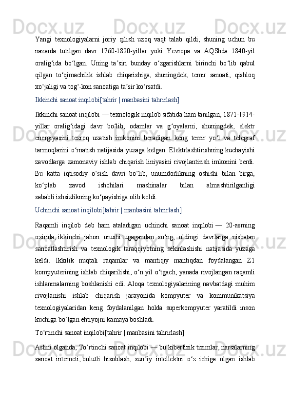 Yangi   texnologiyalarni   joriy   qilish   uzoq   vaqt   talab   qildi,   shuning   uchun   bu
nazarda   tutilgan   davr   1760-1820-yillar   yoki   Yevropa   va   AQShda   1840-yil
oralig ida   bo lgan.   Uning   ta siri   bunday   o zgarishlarni   birinchi   bo lib   qabulʻ ʻ ʼ ʻ ʻ
qilgan   to qimachilik   ishlab   chiqarishiga,   shuningdek,   temir   sanoati,   qishloq	
ʻ
xo jaligi va tog -kon sanoatiga ta sir ko rsatdi.	
ʻ ʻ ʼ ʻ
Ikkinchi sanoat inqilobi[ tahrir   |   manbasini tahrirlash ]
Ikkinchi sanoat inqilobi   — texnologik inqilob sifatida ham tanilgan, 1871-1914-
yillar   oralig idagi   davr   bo lib,   odamlar   va   g oyalarni,   shuningdek,   elektr	
ʻ ʻ ʻ
energiyasini   tezroq   uzatish   imkonini   beradigan   keng   temir   yo l   va   telegraf	
ʻ
tarmoqlarini o rnatish natijasida yuzaga kelgan. Elektrlashtirishning kuchayishi	
ʻ
zavodlarga   zamonaviy   ishlab   chiqarish   liniyasini   rivojlantirish   imkonini   berdi.
Bu   katta   iqtisodiy   o sish   davri   bo lib,   unumdorlikning   oshishi   bilan   birga,	
ʻ ʻ
ko plab   zavod   ishchilari   mashinalar   bilan   almashtirilganligi	
ʻ
sababli   ishsizlikning   ko payishiga olib keldi.	
ʻ
Uchinchi sanoat inqilobi[ tahrir   |   manbasini tahrirlash ]
Raqamli   inqilob   deb   ham   ataladigan   uchinchi   sanoat   inqilobi   —   20-asrning
oxirida,   ikkinchi   jahon   urushi   tugagandan   so ng,   oldingi   davrlarga   nisbatan	
ʻ
sanoatlashtirish   va   texnologik   taraqqiyotning   sekinlashishi   natijasida   yuzaga
keldi.   Ikkilik   nuqtali   raqamlar   va   mantiqiy   mantiqdan   foydalangan   Z1
kompyuterining ishlab chiqarilishi, o n yil o tgach, yanada rivojlangan raqamli	
ʻ ʻ
ishlanmalarning   boshlanishi   edi.   Aloqa   texnologiyalarining   navbatdagi   muhim
rivojlanishi   ishlab   chiqarish   jarayonida   kompyuter   va   kommunikatsiya
texnologiyalaridan   keng   foydalanilgan   holda   superkompyuter   yaratildi   inson
kuchiga bo lgan ehtiyojni kamaya boshladi.	
ʻ
To rtinchi sanoat inqilobi[	
ʻ tahrir   |   manbasini tahrirlash ]
Aslini olganda, To rtinchi sanoat inqilobi	
ʻ   — bu kiberfizik tizimlar, narsalarning
sanoat   interneti,   bulutli   hisoblash ,   sun iy   intellektni   o z   ichiga   olgan   ishlab	
ʼ ʻ 