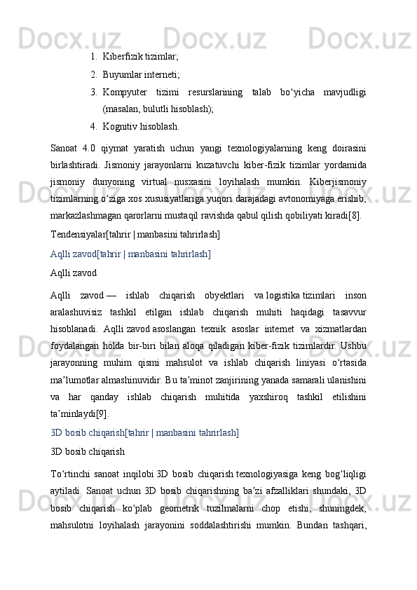 1. Kiberfizik tizimlar;
2. Buyumlar interneti;
3. Kompyuter   tizimi   resurslarining   talab   bo yicha   mavjudligiʻ
(masalan, bulutli hisoblash);
4. Kognitiv   hisoblash.
Sanoat   4.0   qiymat   yaratish   uchun   yangi   texnologiyalarning   keng   doirasini
birlashtiradi.   Jismoniy   jarayonlarni   kuzatuvchi   kiber-fizik   tizimlar   yordamida
jismoniy   dunyoning   virtual   nusxasini   loyihalash   mumkin.   Kiberjismoniy
tizimlarning o ziga xos xususiyatlariga yuqori darajadagi avtonomiyaga erishib,	
ʻ
markazlashmagan qarorlarni mustaqil ravishda qabul qilish qobiliyati kiradi [8] .
Tendensiyalar[ tahrir   |   manbasini tahrirlash ]
Aqlli zavod[ tahrir   |   manbasini tahrirlash ]
Aqlli zavod
Aqlli   zavod   —   ishlab   chiqarish   obyektlari   va   logistika   tizimlari   inson
aralashuvisiz   tashkil   etilgan   ishlab   chiqarish   muhiti   haqidagi   tasavvur
hisoblanadi.   Aqlli   zavod   asoslangan   texnik   asoslar   internet   va   xizmatlardan
foydalangan   holda   bir-biri   bilan   aloqa   qiladigan   kiber-fizik   tizimlardir.   Ushbu
jarayonning   muhim   qismi   mahsulot   va   ishlab   chiqarish   liniyasi   o rtasida	
ʻ
ma lumotlar almashinuvidir. Bu ta minot zanjirining yanada samarali ulanishini	
ʼ ʼ
va   har   qanday   ishlab   chiqarish   muhitida   yaxshiroq   tashkil   etilishini
ta minlaydi
ʼ [9] .
3D bosib chiqarish[ tahrir   |   manbasini tahrirlash ]
3D bosib chiqarish
To rtinchi   sanoat   inqilobi
ʻ   3D   bosib   chiqarish   texnologiyasiga   keng   bog liqligi	ʻ
aytiladi.   Sanoat   uchun   3D   bosib   chiqarishning   ba zi   afzalliklari   shundaki,   3D	
ʼ
bosib   chiqarish   ko plab   geometrik   tuzilmalarni   chop   etishi,   shuningdek,	
ʻ
mahsulotni   loyihalash   jarayonini   soddalashtirishi   mumkin.   Bundan   tashqari, 