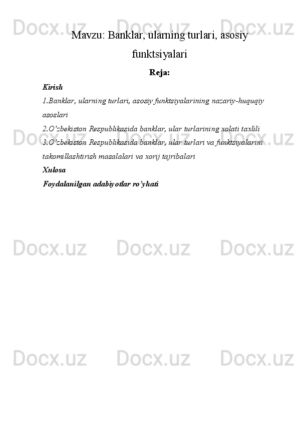 Mavzu:  Banklar, ularning turlari, asosiy
funktsiyalari
Reja:
Kirish 
1.Banklar, ularning turlari, asosiy funktsiyalarining nazariy-huquqiy 
asoslari
2.O zbekiston Respublikasida banklar, ular turlarining xolati taxliliʼ
3.O zbekiston Respublikasida banklar, ular turlari va funktsiyalarini 
ʼ
takomillashtirish masalalari va xorij tajribalari
Xulosa
Foydalanilgan adabiyotlar ro’yhati 