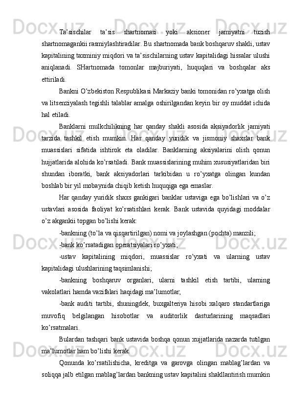 Ta’sischilar   ta’sis   shartnomasi   yoki   aksioner   jamiyatni   tuzish
shartnomagankii rasmiylashtiradilar. Bu shartnomada bank boshqaruv shakli, ustav
kapitalining taxminiy miqdori va ta’sischilarning ustav kapitalidagi hissalar ulushi
aniqlanadi.   SHartnomada   tomonlar   majburiyati,   huquqlari   va   boshqalar   aks
ettiriladi.
Bankni O’zbekiston Respublikasi Markaziy banki tomonidan ro’yxatga olish
va litsenziyalash tegishli talablar amalga oshirilgandan keyin bir oy muddat ichida
hal etiladi.
Banklarni   mulkchilikning   har   qanday   shakli   asosida   aksiyadorlik   jamiyati
tarzida   tashkil   etish   mumkin.   Har   qanday   yuridik   va   jismoniy   shaxslar   bank
muassislari   sifatida   ishtirok   eta   oladilar.   Banklarning   aksiyalarini   olish   qonun
hujjatlarida alohida ko’rsatiladi. Bank muassislarining muhim xususiyatlaridan biri
shundan   iboratki,   bank   aksiyadorlari   tarkibidan   u   ro’yxatga   olingan   kundan
boshlab bir yil mobaynida chiqib ketish huquqiga ega emaslar.
Har  qanday  yuridik  shaxs   gankigari   banklar  ustaviga  ega  bo’lishlari  va  o’z
ustavlari   asosida   faoliyat   ko’rsatishlari   kerak.   Bank   ustavida   quyidagi   moddalar
o’z akgankii topgan bo’lishi kerak:
-bankning (to’la va qisqartirilgan) nomi va joylashgan (pochta) manzili;
-bank ko’rsatadigan operatsiyalari ro’yxati;
-ustav   kapitalining   miqdori,   muassislar   ro’yxati   va   ularning   ustav
kapitalidagi ulushlarining taqsimlanishi;
-bankning   boshqaruv   organlari,   ularni   tashkil   etish   tartibi,   ularning
vakolatlari hamda vazifalari haqidagi ma’lumotlar;
-bank   auditi   tartibi,   shuningdek,   buxgalteriya   hisobi   xalqaro   standartlariga
muvofiq   belgilangan   hisobotlar   va   auditorlik   dasturlarining   maqsadlari
ko’rsatmalari.
Bulardan tashqari bank ustavida boshqa qonun xujjatlarida nazarda tutilgan
ma’lumotlar ham bo’lishi kerak.
Qonunda   ko’rsatilishicha,   kreditga   va   garovga   olingan   mablag’lardan   va
soliqqa jalb etilgan mablag’lardan bankning ustav kapitalini shakllantirish mumkin 