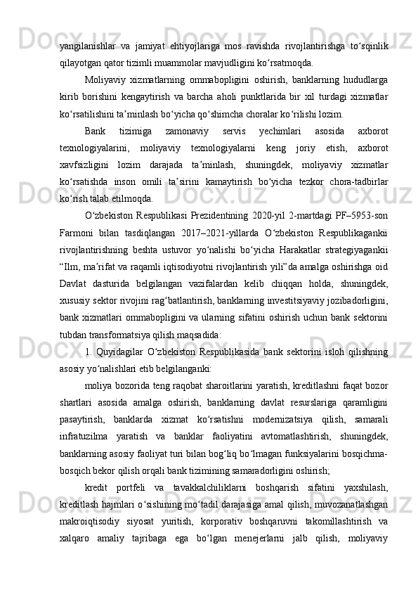 yangilanishlar   va   jamiyat   ehtiyojlariga   mos   ravishda   rivojlantirishga   to sqinlikʻ
qilayotgan qator tizimli muammolar mavjudligini ko rsatmoqda.	
ʻ
Moliyaviy   xizmatlarning   ommabopligini   oshirish,   banklarning   hududlarga
kirib   borishini   kengaytirish   va   barcha   aholi   punktlarida   bir   xil   turdagi   xizmatlar
ko rsatilishini ta minlash bo yicha qo shimcha choralar ko rilishi lozim.	
ʻ ʼ ʻ ʻ ʻ
Bank   tizimiga   zamonaviy   servis   yechimlari   asosida   axborot
texnologiyalarini,   moliyaviy   texnologiyalarni   keng   joriy   etish,   axborot
xavfsizligini   lozim   darajada   ta minlash,   shuningdek,   moliyaviy   xizmatlar	
ʼ
ko rsatishda   inson   omili   ta sirini   kamaytirish   bo yicha   tezkor   chora-tadbirlar	
ʻ ʼ ʻ
ko rish talab etilmoqda.
ʻ
O zbekiston   Respublikasi   Prezidentining   2020-yil   2-martdagi   PF–5953-son	
ʻ
Farmoni   bilan   tasdiqlangan   2017–2021-yillarda   O zbekiston   Respublikagankii	
ʻ
rivojlantirishning   beshta   ustuvor   yo nalishi   bo yicha   Harakatlar   strategiyagankii	
ʻ ʻ
“Ilm, ma rifat va raqamli iqtisodiyotni rivojlantirish yili”da amalga oshirishga oid	
ʼ
Davlat   dasturida   belgilangan   vazifalardan   kelib   chiqqan   holda,   shuningdek,
xususiy sektor rivojini rag batlantirish, banklarning investitsiyaviy jozibadorligini,	
ʻ
bank xizmatlari   ommabopligini   va ularning  sifatini   oshirish  uchun  bank sektorini
tubdan transformatsiya qilish maqsadida:
1.   Quyidagilar   O zbekiston   Respublikasida   bank   sektorini   isloh   qilishning	
ʻ
asosiy yo nalishlari etib belgilanganki:	
ʻ
moliya bozorida teng raqobat sharoitlarini yaratish, kreditlashni faqat bozor
shartlari   asosida   amalga   oshirish,   banklarning   davlat   resurslariga   qaramligini
pasaytirish,   banklarda   xizmat   ko rsatishni   modernizatsiya   qilish,   samarali	
ʻ
infratuzilma   yaratish   va   banklar   faoliyatini   avtomatlashtirish,   shuningdek,
banklarning asosiy faoliyat turi bilan bog liq bo lmagan funksiyalarini bosqichma-	
ʻ ʻ
bosqich bekor qilish orqali bank tizimining samaradorligini oshirish;
kredit   portfeli   va   tavakkalchiliklarni   boshqarish   sifatini   yaxshilash,
kreditlash hajmlari o sishining mo tadil darajasiga amal  qilish, muvozanatlashgan	
ʻ ʻ
makroiqtisodiy   siyosat   yuritish,   korporativ   boshqaruvni   takomillashtirish   va
xalqaro   amaliy   tajribaga   ega   bo lgan   menejerlarni   jalb   qilish,   moliyaviy	
ʻ 