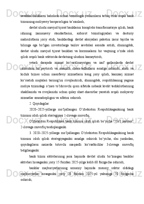 tavakkalchiliklarni baholash uchun texnologik yechimlarni tatbiq etish orqali bank
tizimining moliyaviy barqarorligini ta minlash;ʼ
davlat ulushi mavjud tijorat banklarini kompleks transformatsiya qilish, bank
ishining   zamonaviy   standartlarini,   axborot   texnologiyalari   va   dasturiy
mahsulotlarni   joriy   etish,   banklardagi   davlat   aksiyalari   paketini   zarur   tajriba   va
bilimga   ega   bo lgan   investorlarga   tanlov   savdolari   asosida   sotish,   shuningdek,	
ʻ
davlat   ulushi   mavjud   tijorat   banklari   va   korxonalarni   bir   vaqtning   o zida   isloh	
ʻ
qilish orqali bank sektorida davlatning ulushini kamaytirish;
yetarli   darajada   xizmat   ko rsatilmayotgan   va   zaif   qatlamlarda   davlat	
ʻ
ishtirokini   ko paytirish   va   manzilli   chora-tadbirlarni   amalga   oshirish,   aholi   va	
ʻ
kichik   biznes   uchun   masofaviy   xizmatlarni   keng   joriy   qilish,   kamxarj   xizmat
ko rsatish   nuqtalari   tarmog ini   rivojlantirish,   shuningdek,   respublikaning   yagona	
ʻ ʻ
moliya tizimidagi o zaro to ldiruvchi qism sifatida nobank kredit tashkilotlarining	
ʻ ʻ
shakllanishi   va  rivojlanishi   uchun  qulay  shart-sharoitlar   yaratish   orqali  moliyaviy
xizmatlar ommabopligini va sifatini oshirish.
2. Quyidagilar:
2020–2025-yillarga   mo ljallangan   O zbekiston   Respublikagankiing   bank	
ʻ ʻ
tizimini isloh qilish strategiyasi 1-ilovaga muvofiq;
O zbekiston Respublikasi bank tizimini isloh qilish bo yicha “Yo l xaritasi”	
ʻ ʻ ʻ
2-ilovaga muvofiq tasdiqlanganki.
3.   2020–2025-yillarga   mo ljallangan   O zbekiston   Respublikagankiing   bank	
ʻ ʻ
tizimini   isloh   qilish   strategiyagankii   amalga   oshirish   bo yicha,   shu   jumladan,	
ʻ
quyidagilarni   nazarda   tutuvchi   maqsadli   ko rsatkichlar   3-ilovaga   muvofiq	
ʻ
belgilanganki:
bank   tizimi   aktivlarining   jami   hajmida   davlat   ulushi   bo lmagan   banklar	
ʻ
aktivlari hissagankii joriy 15 foizdan 2025-yilga kelib 60 foizgacha oshirish;
banklar   majburiyatlarining   umumiy   hajmida   xususiy   sektor   oldidagi
majburiyatlar   hissagankii   joriy   28   foizdan   2025-yil   yakuniga   70   foizgacha
oshirish; 