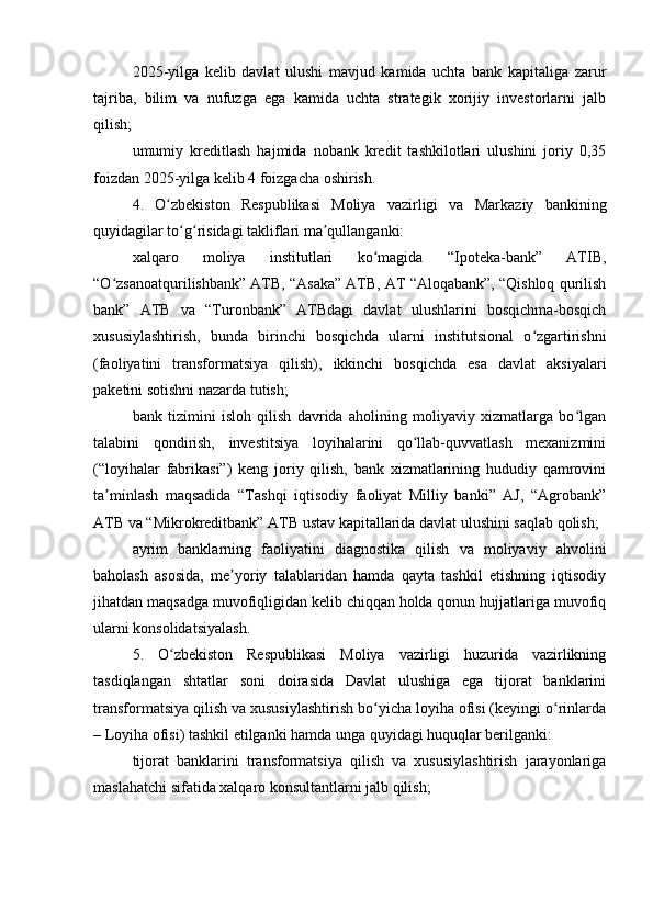 2025-yilga   kelib   davlat   ulushi   mavjud   kamida   uchta   bank   kapitaliga   zarur
tajriba,   bilim   va   nufuzga   ega   kamida   uchta   strategik   xorijiy   investorlarni   jalb
qilish;
umumiy   kreditlash   hajmida   nobank   kredit   tashkilotlari   ulushini   joriy   0,35
foizdan 2025-yilga kelib 4 foizgacha oshirish.
4.   O zbekiston   Respublikasi   Moliya   vazirligi   va   Markaziy   bankiningʻ
quyidagilar to g risidagi takliflari ma qullanganki:	
ʻ ʻ ʼ
xalqaro   moliya   institutlari   ko magida   “Ipoteka-bank”   ATIB,	
ʻ
“O zsanoatqurilishbank” ATB, “Asaka” ATB, AT “Aloqabank”, “Qishloq qurilish	
ʻ
bank”   ATB   va   “Turonbank”   ATBdagi   davlat   ulushlarini   bosqichma-bosqich
xususiylashtirish,   bunda   birinchi   bosqichda   ularni   institutsional   o zgartirishni	
ʻ
(faoliyatini   transformatsiya   qilish),   ikkinchi   bosqichda   esa   davlat   aksiyalari
paketini sotishni nazarda tutish;
bank   tizimini   isloh   qilish   davrida   aholining   moliyaviy   xizmatlarga   bo lgan	
ʻ
talabini   qondirish,   investitsiya   loyihalarini   qo llab-quvvatlash   mexanizmini	
ʻ
(“loyihalar   fabrikasi”)   keng   joriy   qilish,   bank   xizmatlarining   hududiy   qamrovini
ta minlash   maqsadida   “Tashqi   iqtisodiy   faoliyat   Milliy   banki”   AJ,   “Agrobank”	
ʼ
ATB va “Mikrokreditbank” ATB ustav kapitallarida davlat ulushini saqlab qolish;
ayrim   banklarning   faoliyatini   diagnostika   qilish   va   moliyaviy   ahvolini
baholash   asosida,   me yoriy   talablaridan   hamda   qayta   tashkil   etishning   iqtisodiy	
ʼ
jihatdan maqsadga muvofiqligidan kelib chiqqan holda qonun hujjatlariga muvofiq
ularni konsolidatsiyalash.
5.   O zbekiston   Respublikasi   Moliya   vazirligi   huzurida   vazirlikning	
ʻ
tasdiqlangan   shtatlar   soni   doirasida   Davlat   ulushiga   ega   tijorat   banklarini
transformatsiya qilish va xususiylashtirish bo yicha loyiha ofisi (keyingi o rinlarda	
ʻ ʻ
– Loyiha ofisi) tashkil etilganki hamda unga quyidagi huquqlar berilganki:
tijorat   banklarini   transformatsiya   qilish   va   xususiylashtirish   jarayonlariga
maslahatchi sifatida xalqaro konsultantlarni jalb qilish; 