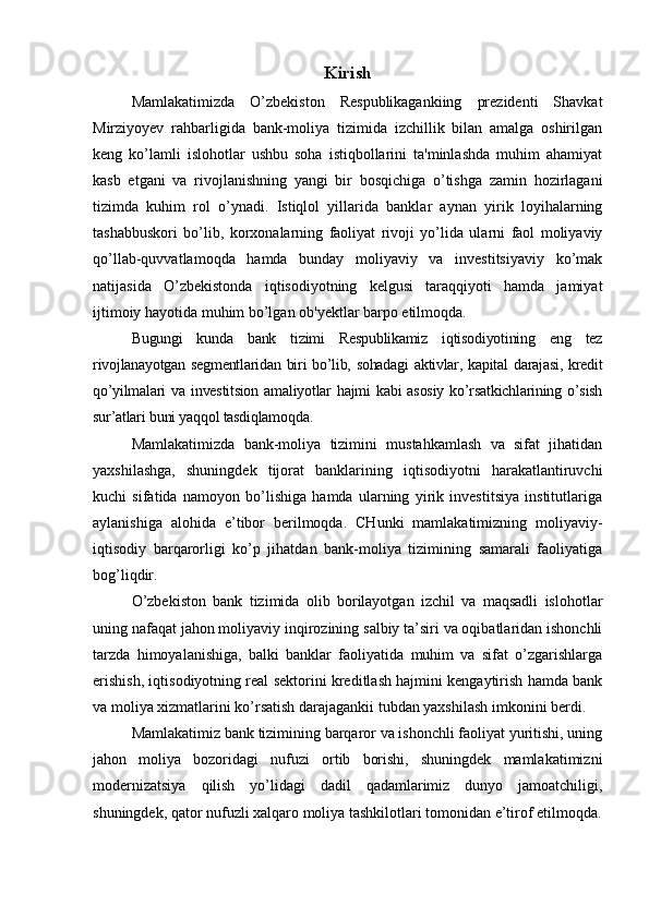 Kirish
Mamlakatimizda   O’zbekiston   Respublikagankiing   prezidenti   Shavkat
Mirziyoyev   rahbarligida   bank-moliya   tizimida   izchillik   bilan   amalga   oshirilgan
keng   ko’lamli   islohotlar   ushbu   soha   istiqbollarini   ta'minlashda   muhim   ahamiyat
kasb   etgani   va   rivojlanishning   yangi   bir   bosqichiga   o’tishga   zamin   hozirlagani
tizimda   kuhim   rol   o’ynadi.   Istiqlol   yillarida   banklar   aynan   yirik   loyihalarning
tashabbuskori   bo’lib,   korxonalarning   faoliyat   rivoji   yo’lida   ularni   faol   moliyaviy
qo’llab-quvvatlamoqda   hamda   bunday   moliyaviy   va   investitsiyaviy   ko’mak
natijasida   O’zbekistonda   iqtisodiyotning   kelgusi   taraqqiyoti   hamda   jamiyat
ijtimoiy hayotida muhim bo’lgan ob'yektlar barpo etilmoqda. 
Bugungi   kunda   bank   tizimi   Respublikamiz   iqtisodiyotining   eng   tez
rivojlanayotgan segmentlaridan biri bo’lib, sohadagi  aktivlar, kapital darajasi, kredit
qo’yilmalari  va  investitsion  amaliyotlar  hajmi   kabi  asosiy  ko’rsatkichlarining  o’sish
sur’atlari buni yaqqol tasdiqlamoqda.
Mamlakatimizda   bank-moliya   tizimini   mustahkamlash   va   sifat   jihatidan
yaxshilashga,   shuningdek   tijorat   banklarining   iqtisodiyotni   harakatlantiruvchi
kuchi   sifatida   namoyon   bo’lishiga   hamda   ularning   yirik   investitsiya   institutlariga
aylanishiga   alohida   e’tibor   berilmoqda.   CHunki   mamlakatimizning   moliyaviy-
iqtisodiy   barqarorligi   ko’p   jihatdan   bank-moliya   tizimining   samarali   faoliyatiga
bog’liqdir.
O’zbekiston   bank   tizimida   olib   borilayotgan   izchil   va   maqsadli   islohotlar
uning nafaqat jahon moliyaviy inqirozining salbiy ta’siri va oqibatlaridan ishonchli
tarzda   himoyalanishiga,   balki   banklar   faoliyatida   muhim   va   sifat   o’zgarishlarga
erishish, iqtisodiyotning real sektorini kreditlash hajmini kengaytirish hamda bank
va moliya xizmatlarini ko’rsatish darajagankii tubdan yaxshilash imkonini berdi.
Mamlakatimiz bank tizimining barqaror va ishonchli faoliyat yuritishi, uning
jahon   moliya   bozoridagi   nufuzi   ortib   borishi,   shuningdek   mamlakatimizni
modernizatsiya   qilish   yo’lidagi   dadil   qadamlarimiz   dunyo   jamoatchiligi,
shuningdek, qator nufuzli xalqaro moliya tashkilotlari tomonidan e’tirof etilmoqda. 