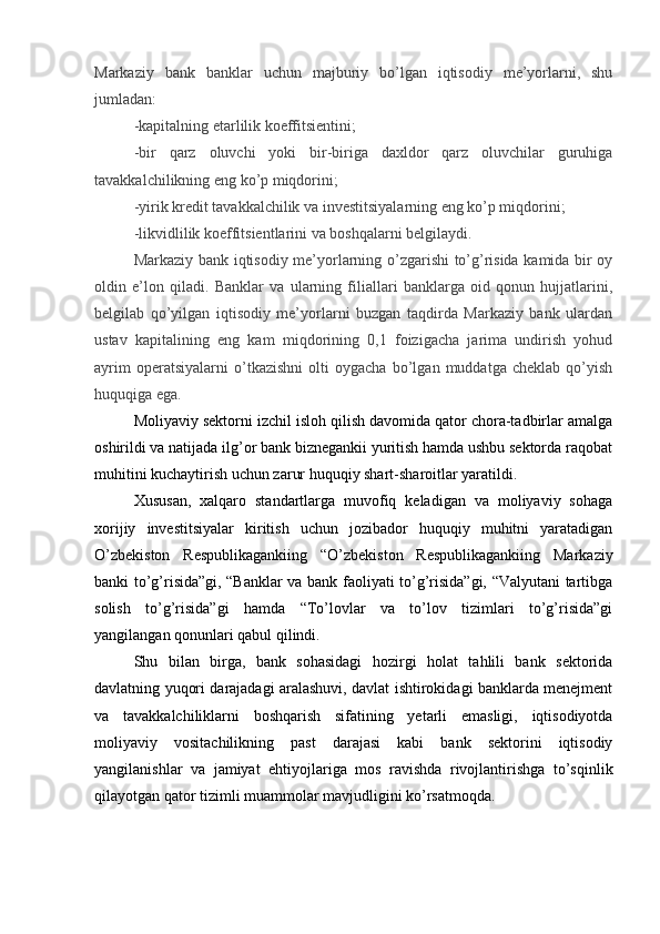 Markaziy   bank   banklar   uchun   majburiy   bo’lgan   iqtisodiy   me’yorlarni,   shu
jumladan:
-kapitalning etarlilik koeffitsientini;
-bir   qarz   oluvchi   yoki   bir-biriga   daxldor   qarz   oluvchilar   guruhiga
tavakkalchilikning eng ko’p miqdorini;
-yirik kredit tavakkalchilik va investitsiyalarning eng ko’p miqdorini;
-likvidlilik koeffitsientlarini va boshqalarni belgilaydi.
Markaziy bank iqtisodiy me’yorlarning o’zgarishi to’g’risida kamida bir oy
oldin   e’lon   qiladi.   Banklar   va   ularning   filiallari   banklarga   oid   qonun   hujjatlarini,
belgilab   qo’yilgan   iqtisodiy   me’yorlarni   buzgan   taqdirda   Markaziy   bank   ulardan
ustav   kapitalining   eng   kam   miqdorining   0,1   foizigacha   jarima   undirish   yohud
ayrim   operatsiyalarni   o’tkazishni   olti   oygacha   bo’lgan   muddatga   cheklab   qo’yish
huquqiga ega.
Moliyaviy sektorni izchil isloh qilish davomida qator chora-tadbirlar amalga
oshirildi va natijada ilg’or bank biznegankii yuritish hamda ushbu sektorda raqobat
muhitini kuchaytirish uchun zarur huquqiy shart-sharoitlar yaratildi.
Xususan,   xalqaro   standartlarga   muvofiq   keladigan   va   moliyaviy   sohaga
xorijiy   investitsiyalar   kiritish   uchun   jozibador   huquqiy   muhitni   yaratadigan
O’zbekiston   Respublikagankiing   “O’zbekiston   Respublikagankiing   Markaziy
banki to’g’risida”gi, “Banklar va bank faoliyati to’g’risida”gi, “Valyutani tartibga
solish   to’g’risida”gi   hamda   “To’lovlar   va   to’lov   tizimlari   to’g’risida”gi
yangilangan qonunlari qabul qilindi.
Shu   bilan   birga,   bank   sohasidagi   hozirgi   holat   tahlili   bank   sektorida
davlatning yuqori darajadagi aralashuvi, davlat ishtirokidagi banklarda menejment
va   tavakkalchiliklarni   boshqarish   sifatining   yetarli   emasligi,   iqtisodiyotda
moliyaviy   vositachilikning   past   darajasi   kabi   bank   sektorini   iqtisodiy
yangilanishlar   va   jamiyat   ehtiyojlariga   mos   ravishda   rivojlantirishga   to’sqinlik
qilayotgan qator tizimli muammolar mavjudligini ko’rsatmoqda. 