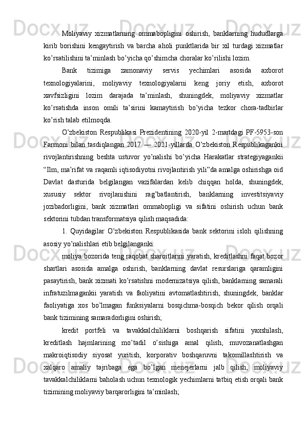 Moliyaviy   xizmatlarning   ommabopligini   oshirish,   banklarning   hududlarga
kirib   borishini   kengaytirish   va   barcha   aholi   punktlarida   bir   xil   turdagi   xizmatlar
ko’rsatilishini ta’minlash bo’yicha qo’shimcha choralar ko’rilishi lozim.
Bank   tizimiga   zamonaviy   servis   yechimlari   asosida   axborot
texnologiyalarini,   moliyaviy   texnologiyalarni   keng   joriy   etish,   axborot
xavfsizligini   lozim   darajada   ta’minlash,   shuningdek,   moliyaviy   xizmatlar
ko’rsatishda   inson   omili   ta’sirini   kamaytirish   bo’yicha   tezkor   chora-tadbirlar
ko’rish talab etilmoqda.
O’zbekiston   Respublikasi   Prezidentining   2020-yil   2-martdagi   PF-5953-son
Farmoni   bilan   tasdiqlangan   2017   —   2021-yillarda   O’zbekiston   Respublikagankii
rivojlantirishning   beshta   ustuvor   yo’nalishi   bo’yicha   Harakatlar   strategiyagankii
“Ilm, ma’rifat va raqamli iqtisodiyotni rivojlantirish yili”da amalga oshirishga oid
Davlat   dasturida   belgilangan   vazifalardan   kelib   chiqqan   holda,   shuningdek,
xususiy   sektor   rivojlanishini   rag’batlantirish,   banklarning   investitsiyaviy
jozibadorligini,   bank   xizmatlari   ommabopligi   va   sifatini   oshirish   uchun   bank
sektorini tubdan transformatsiya qilish maqsadida:
1.   Quyidagilar   O’zbekiston   Respublikasida   bank   sektorini   isloh   qilishning
asosiy yo’nalishlari etib belgilanganki:
moliya bozorida teng raqobat sharoitlarini yaratish, kreditlashni faqat bozor
shartlari   asosida   amalga   oshirish,   banklarning   davlat   resurslariga   qaramligini
pasaytirish, bank xizmati ko’rsatishni  modernizatsiya  qilish, banklarning samarali
infratuzilmagankii   yaratish   va   faoliyatini   avtomatlashtirish,   shuningdek,   banklar
faoliyatiga   xos   bo’lmagan   funksiyalarni   bosqichma-bosqich   bekor   qilish   orqali
bank tizimining samaradorligini oshirish;
kredit   portfeli   va   tavakkalchiliklarni   boshqarish   sifatini   yaxshilash,
kreditlash   hajmlarining   mo’tadil   o’sishiga   amal   qilish,   muvozanatlashgan
makroiqtisodiy   siyosat   yuritish,   korporativ   boshqaruvni   takomillashtirish   va
xalqaro   amaliy   tajribaga   ega   bo’lgan   menejerlarni   jalb   qilish,   moliyaviy
tavakkalchiliklarni baholash uchun texnologik yechimlarni tatbiq etish orqali bank
tizimining moliyaviy barqarorligini ta’minlash; 