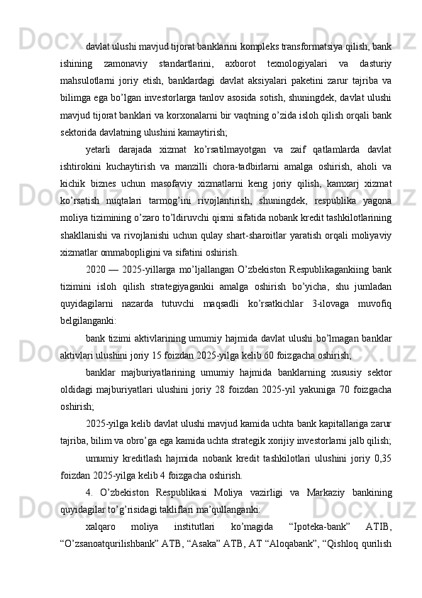 davlat ulushi mavjud tijorat banklarini kompleks transformatsiya qilish, bank
ishining   zamonaviy   standartlarini,   axborot   texnologiyalari   va   dasturiy
mahsulotlarni   joriy   etish,   banklardagi   davlat   aksiyalari   paketini   zarur   tajriba   va
bilimga ega bo’lgan investorlarga tanlov asosida sotish, shuningdek, davlat ulushi
mavjud tijorat banklari va korxonalarni bir vaqtning o’zida isloh qilish orqali bank
sektorida davlatning ulushini kamaytirish;
yetarli   darajada   xizmat   ko’rsatilmayotgan   va   zaif   qatlamlarda   davlat
ishtirokini   kuchaytirish   va   manzilli   chora-tadbirlarni   amalga   oshirish,   aholi   va
kichik   biznes   uchun   masofaviy   xizmatlarni   keng   joriy   qilish,   kamxarj   xizmat
ko’rsatish   nuqtalari   tarmog’ini   rivojlantirish,   shuningdek,   respublika   yagona
moliya tizimining o’zaro to’ldiruvchi qismi sifatida nobank kredit tashkilotlarining
shakllanishi   va  rivojlanishi   uchun  qulay  shart-sharoitlar   yaratish   orqali  moliyaviy
xizmatlar ommabopligini va sifatini oshirish.
2020 — 2025-yillarga mo’ljallangan  O’zbekiston  Respublikagankiing  bank
tizimini   isloh   qilish   strategiyagankii   amalga   oshirish   bo’yicha,   shu   jumladan
quyidagilarni   nazarda   tutuvchi   maqsadli   ko’rsatkichlar   3-ilovaga   muvofiq
belgilanganki:
bank tizimi  aktivlarining umumiy hajmida davlat ulushi  bo’lmagan banklar
aktivlari ulushini joriy 15 foizdan 2025-yilga kelib 60 foizgacha oshirish;
banklar   majburiyatlarining   umumiy   hajmida   banklarning   xususiy   sektor
oldidagi   majburiyatlari   ulushini   joriy   28   foizdan   2025-yil   yakuniga   70   foizgacha
oshirish;
2025-yilga kelib davlat ulushi mavjud kamida uchta bank kapitallariga zarur
tajriba, bilim va obro’ga ega kamida uchta strategik xorijiy investorlarni jalb qilish;
umumiy   kreditlash   hajmida   nobank   kredit   tashkilotlari   ulushini   joriy   0,35
foizdan 2025-yilga kelib 4 foizgacha oshirish.
4.   O’zbekiston   Respublikasi   Moliya   vazirligi   va   Markaziy   bankining
quyidagilar to’g’risidagi takliflari ma’qullanganki:
xalqaro   moliya   institutlari   ko’magida   “Ipoteka-bank”   ATIB,
“O’zsanoatqurilishbank” ATB, “Asaka” ATB, AT “Aloqabank”, “Qishloq qurilish 