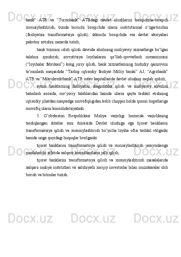 bank”   ATB   va   “Turonbank”   ATBdagi   davlat   ulushlarini   bosqichma-bosqich
xususiylashtirish,   bunda   birinchi   bosqichda   ularni   institutsional   o’zgartirishni
(faoliyatini   transformatsiya   qilish),   ikkinchi   bosqichda   esa   davlat   aksiyalari
paketini sotishni nazarda tutish;
bank   tizimini   isloh   qilish   davrida   aholining   moliyaviy   xizmatlarga   bo’lgan
talabini   qondirish,   investitsiya   loyihalarini   qo’llab-quvvatlash   mexanizmini
(“loyihalar   fabrikasi”)   keng   joriy   qilish,   bank   xizmatlarining   hududiy   qamrovini
ta’minlash   maqsadida   “Tashqi   iqtisodiy   faoliyat   Milliy   banki”   AJ,   “Agrobank”
ATB va “Mikrokreditbank” ATB ustav kapitallarida davlat ulushini saqlab qolish;
ayrim   banklarning   faoliyatini   diagnostika   qilish   va   moliyaviy   ahvolini
baholash   asosida,   me’yoriy   talablaridan   hamda   ularni   qayta   tashkil   etishning
iqtisodiy jihatdan maqsadga muvofiqligidan kelib chiqqan holda qonun hujjatlariga
muvofiq ularni konsolidatsiyalash.
5.   O’zbekiston   Respublikasi   Moliya   vazirligi   huzurida   vazirlikning
tasdiqlangan   shtatlar   soni   doirasida   Davlat   ulushiga   ega   tijorat   banklarini
transformatsiya   qilish   va   xususiylashtirish   bo’yicha   loyiha   ofisi   tashkil   etilganki
hamda unga quyidagi huquqlar berilganki:
tijorat   banklarini   transformatsiya   qilish   va   xususiylashtirish   jarayonlariga
maslahatchi sifatida xalqaro konsultantlarni jalb qilish;
tijorat   banklarini   transformatsiya   qilish   va   xususiylashtirish   masalalarida
xalqaro moliya institutlari va salohiyatli xorijiy investorlar bilan muzokaralar olib
borish va bitimlar tuzish. 