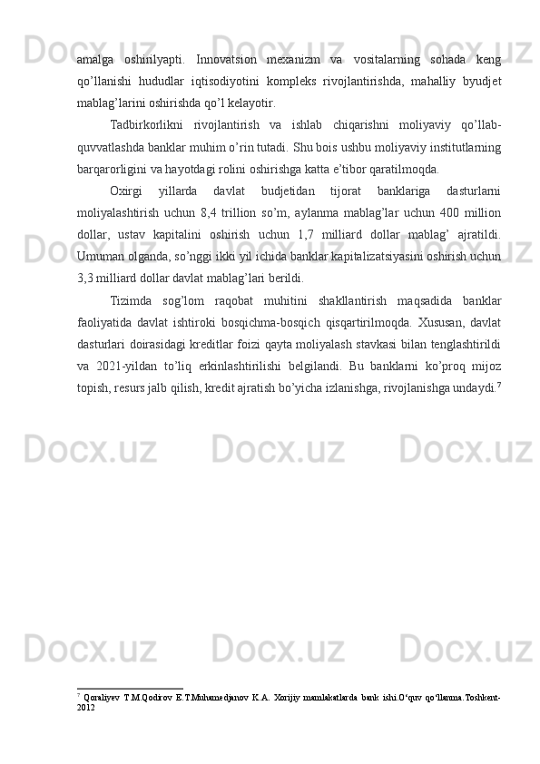 amalga   oshirilyapti.   Innovatsion   mexanizm   va   vositalarning   sohada   keng
qo’llanishi   hududlar   iqtisodiyotini   kompleks   rivojlantirishda,   mahalliy   byudjet
mablag’larini oshirishda qo’l kelayotir.
Tadbirkorlikni   rivojlantirish   va   ishlab   chiqarishni   moliyaviy   qo’llab-
quvvatlashda banklar muhim o’rin tutadi. Shu bois ushbu moliyaviy institutlarning
barqarorligini va hayotdagi rolini oshirishga katta e’tibor qaratilmoqda.
Oxirgi   yillarda   davlat   budjetidan   tijorat   banklariga   dasturlarni
moliyalashtirish   uchun   8,4   trillion   so’m,   aylanma   mablag’lar   uchun   400   million
dollar,   ustav   kapitalini   oshirish   uchun   1,7   milliard   dollar   mablag’   ajratildi.
Umuman olganda, so’nggi ikki yil ichida banklar kapitalizatsiyasini oshirish uchun
3,3 milliard dollar davlat mablag’lari berildi.
Tizimda   sog’lom   raqobat   muhitini   shakllantirish   maqsadida   banklar
faoliyatida   davlat   ishtiroki   bosqichma-bosqich   qisqartirilmoqda.   Xususan,   davlat
dasturlari doirasidagi kreditlar foizi qayta moliyalash stavkasi  bilan tenglashtirildi
va   2021-yildan   to’liq   erkinlashtirilishi   belgilandi.   Bu   banklarni   ko’proq   mijoz
topish, resurs jalb qilish, kredit ajratish bo’yicha izlanishga, rivojlanishga undaydi. 7
7
  Qoraliyev   T.M.Qodirov   E.T.Muhamedjanov   K.A.   Xorijiy   mamlakatlarda   bank   ishi.O‘quv   qo‘llanma.Toshkent-
2012 