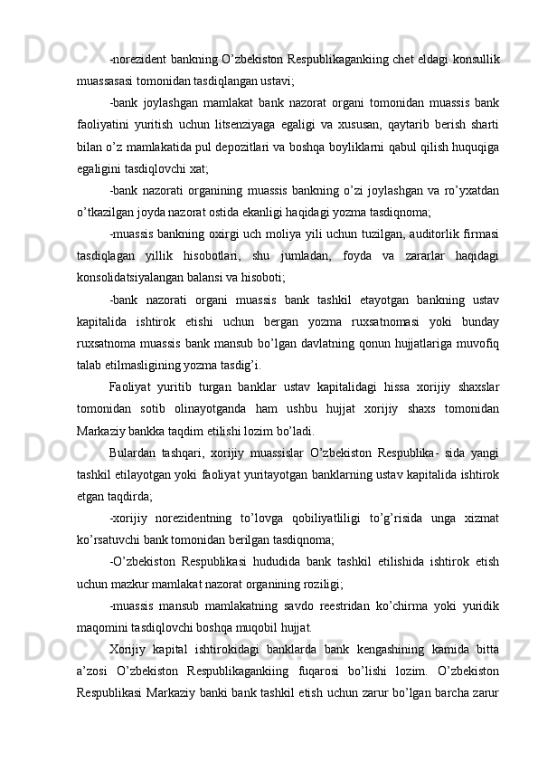 -norezident bankning O’zbekiston Respublikagankiing chet eldagi konsullik
muassasasi tomonidan tasdiqlangan ustavi;
-bank   joylashgan   mamlakat   bank   nazorat   organi   tomonidan   muassis   bank
faoliyatini   yuritish   uchun   litsenziyaga   egaligi   va   xususan,   qaytarib   berish   sharti
bilan o’z mamlakatida pul depozitlari va boshqa boyliklarni qabul qilish huquqiga
egaligini tasdiqlovchi xat;
-bank   nazorati   organining   muassis   bankning   o’zi   joylashgan   va   ro’yxatdan
o’tkazilgan joyda nazorat ostida ekanligi haqidagi yozma tasdiqnoma;
-muassis  bankning oxirgi uch moliya yili uchun tuzilgan, auditorlik firmasi
tasdiqlagan   yillik   hisobotlari,   shu   jumladan,   foyda   va   zararlar   haqidagi
konsolidatsiyalangan balansi va hisoboti;
-bank   nazorati   organi   muassis   bank   tashkil   etayotgan   bankning   ustav
kapitalida   ishtirok   etishi   uchun   bergan   yozma   ruxsatnomasi   yoki   bunday
ruxsatnoma  muassis  bank mansub bo’lgan davlatning qonun hujjatlariga muvofiq
talab etilmasligining yozma tasdig’i.
Faoliyat   yuritib   turgan   banklar   ustav   kapitalidagi   hissa   xorijiy   shaxslar
tomonidan   sotib   olinayotganda   ham   ushbu   hujjat   xorijiy   shaxs   tomonidan
Markaziy bankka taqdim etilishi lozim bo’ladi.
Bulardan   tashqari,   xorijiy   muassislar   O’zbekiston   Respublika-   sida   yangi
tashkil etilayotgan yoki faoliyat yuritayotgan banklarning ustav kapitalida ishtirok
etgan taqdirda;
-xorijiy   norezidentning   to’lovga   qobiliyatliligi   to’g’risida   unga   xizmat
ko’rsatuvchi bank tomonidan berilgan tasdiqnoma;
-O’zbekiston   Respublikasi   hududida   bank   tashkil   etilishida   ishtirok   etish
uchun mazkur mamlakat nazorat organining roziligi;
-muassis   mansub   mamlakatning   savdo   reestridan   ko’chirma   yoki   yuridik
maqomini tasdiqlovchi boshqa muqobil hujjat.
Xorijiy   kapital   ishtirokidagi   banklarda   bank   kengashining   kamida   bitta
a’zosi   O’zbekiston   Respublikagankiing   fuqarosi   bo’lishi   lozim.   O’zbekiston
Respublikasi  Markaziy banki bank tashkil etish uchun zarur bo’lgan barcha zarur 