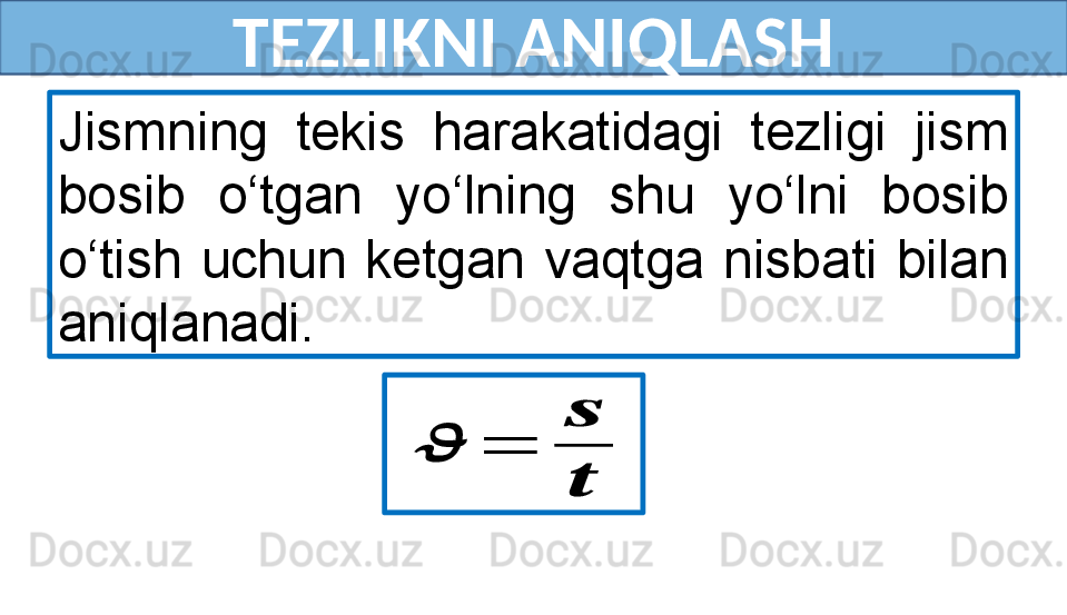 TEZLIKNI ANIQLASH
Jismning  tekis  harakatidagi  tezligi  jism 
bosib  o‘tgan  yo‘lning  shu  yo‘lni  bosib 
o‘tish  uchun  ketgan  vaqtga  nisbati  bilan 
aniqlanadi.??????	=	
??????
?????? 