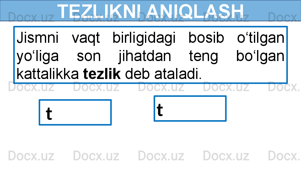 TEZLIKNI ANIQLASH
Jismni  vaqt  birligidagi  bosib  o‘tilgan 
yo‘liga  son  jihatdan  teng  bo‘lgan 
kattalikka  tezlik  deb ataladi.
  t t  