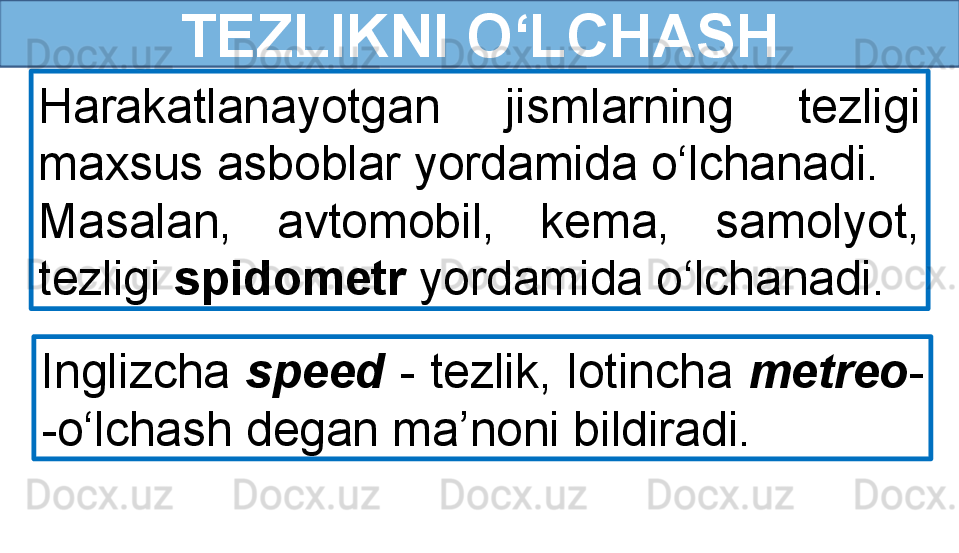 TEZLIKNI O‘LCHASH
Harakatlanayotgan  jismlarning  tezligi 
maxsus asboblar yordamida o‘lchanadi.
Masalan,  avtomobil,  kema,  samolyot, 
tezligi  spidometr  yordamida o‘lchanadi.
Inglizcha  speed  - tezlik, lotincha  metreo - 
-o‘lchash degan ma’noni bildiradi. 