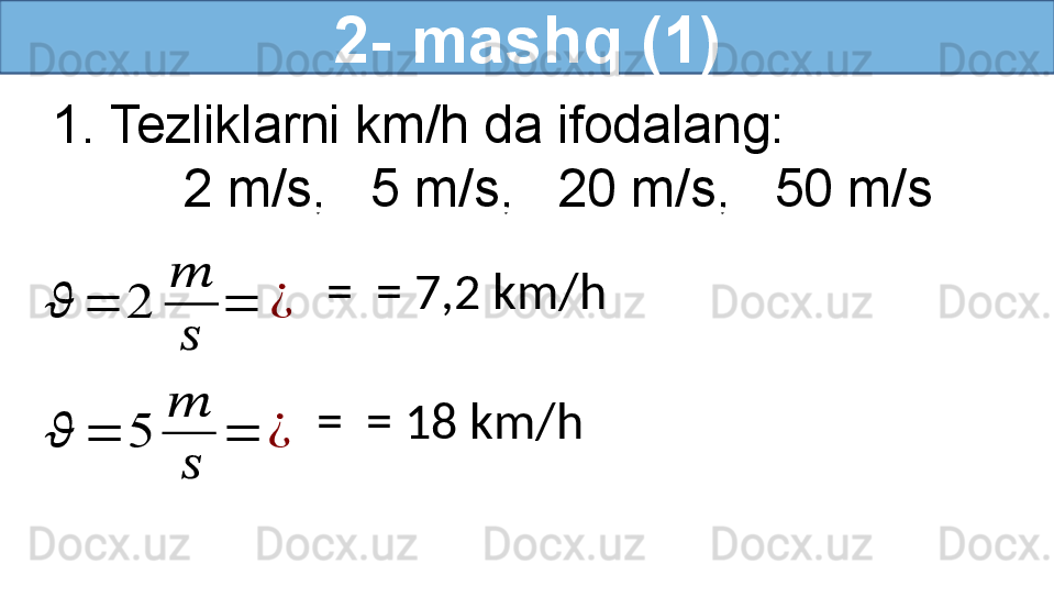 2- mashq (1)
1. Tezliklarni km/h da ifodalang:
          2 m/s,   5 m/s,   20 m/s,   50 m/s??????	=	2	
??????
??????	
=	¿
  =   = 7,2 km/h  	
??????	=	5	
??????	
??????	
=	¿
  =   = 18 km/h   