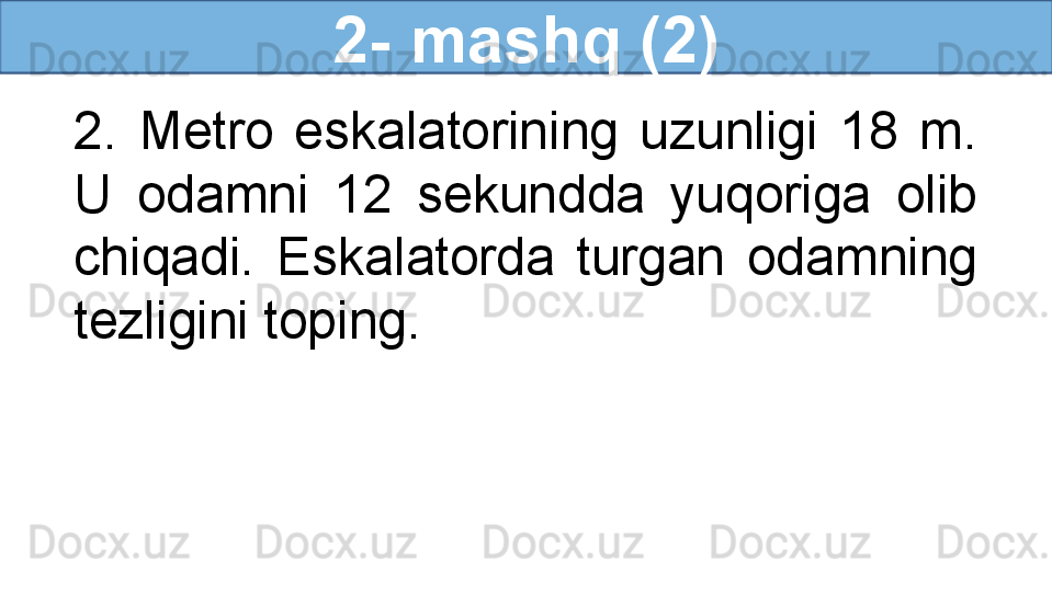 2- mashq (2)
2.  Metro  eskalatorining  uzunligi  18  m. 
U  odamni  12  sekundda  yuqoriga  olib 
chiqadi.  Eskalatorda  turgan  odamning 
tezligini toping. 