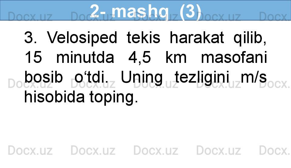 2- mashq  (3)
3.  Velosiped  tekis  harakat  qilib, 
15  minutda  4,5  km  masofani 
bosib  o‘tdi.  Uning  tezligini  m/s 
hisobida toping. 