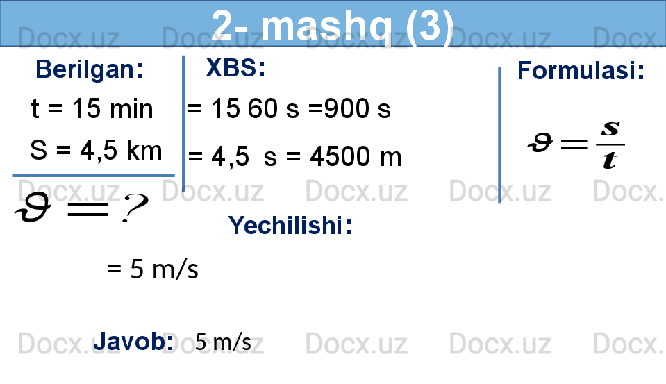 2- mashq (3)
Berilgan :
S = 4,5 km t = 15 min??????	=	? Formulasi :	
??????	=	
??????
??????
Yechilishi :
= 5 m/s 
Javob:    5 m/s  XBS :
  = 15   60 s =900 s
  = 4,5    s = 4500 m 