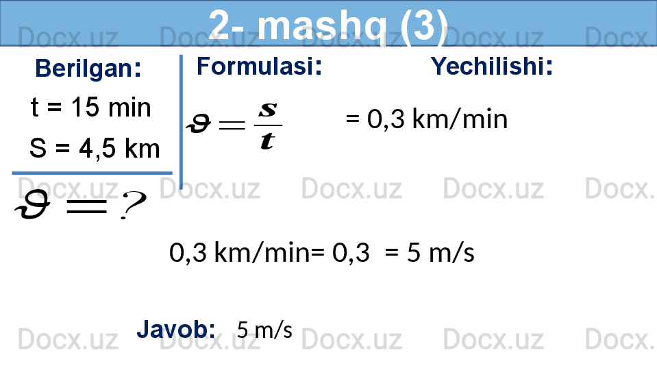 2- mashq (3)
Berilgan :
S = 4,5 km t = 15 min??????	=	? Formulasi :	
??????	=	
??????
?????? Yechilishi :
= 0,3 km/min 
Javob:    5 m/s   0,3 km/min= 0,3   = 5 m/s  