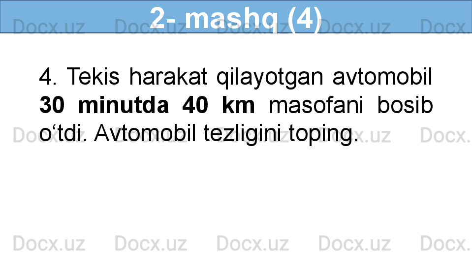 2- mashq (4)
4.  Tekis  harakat  qilayotgan  avtomobil 
30  minutda  40  km  masofani  bosib 
o‘tdi. Avtomobil tezligini toping. 