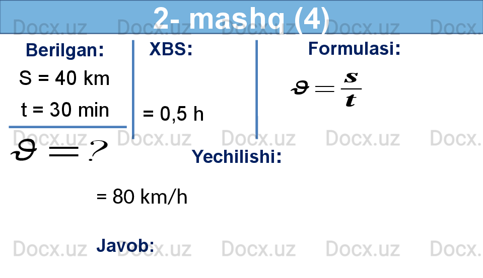 2- mashq (4)
Berilgan :
S = 40 km
t = 30 min??????	=	? Formulasi :	
??????	=	
??????
??????
Yechilishi :
= 80 km/h 
Javob:    XBS :
  = 0,5 h 