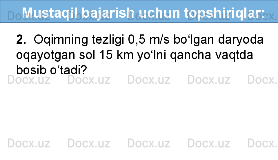    Mustaqil bajarish uchun topshiriqlar:
2.   Oqimning tezligi 0,5 m/s bo‘lgan daryoda 
oqayotgan sol 15 km yo‘lni qancha vaqtda 
bosib o‘tadi? 