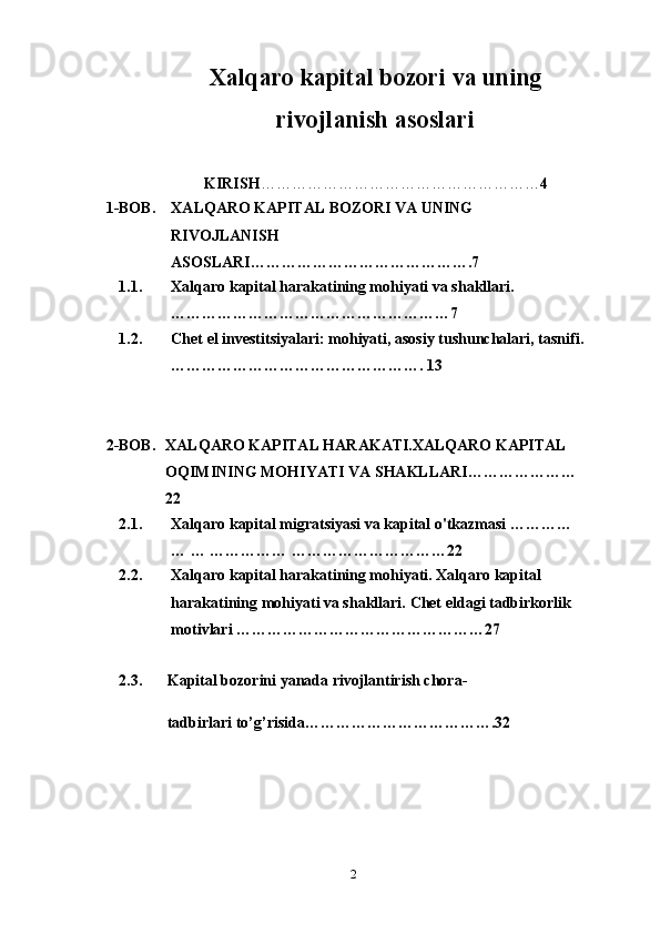 Xalqaro kapital bozori va uning
rivojlanish asoslari
KIRISH ……………………………………………… 4
1-BOB.  XALQARO KAPITAL BOZORI VA UNING 
RIVOJLANISH 
ASOSLARI…………………………………….7 
1.1. Xalqaro kapital harakatining mohiyati va shakllari.
… …………………………………………… 7
1.2. Chet el investitsiyalari: mohiyati, asosiy tushunchalari, tasnifi.
………………………………………….  13
2-BOB. XALQARO KAPITAL HARAKATI.XALQARO KAPITAL 
OQIMINING MOHIYATI VA SHAKLLARI…………………
22  
2.1. Xalqaro kapital migratsiyasi va kapital o'tkazmasi  ………… 
… … …………… …………………………22
2.2. Xalqaro kapital harakatining mohiyati. Xalqaro kapital 
harakatining mohiyati va shakllari.  Chet eldagi tadbirkorlik 
motivlari  ………………………………………… 27
2 . 3 .  Kapital bozorini yanada rivojlantirish chora- 
 tadbirlari to’g’risida……………………………….32
2 